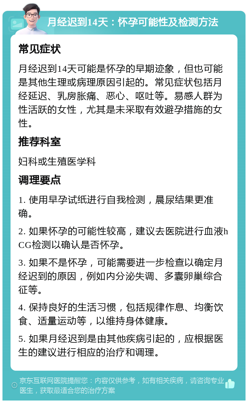 月经迟到14天：怀孕可能性及检测方法 常见症状 月经迟到14天可能是怀孕的早期迹象，但也可能是其他生理或病理原因引起的。常见症状包括月经延迟、乳房胀痛、恶心、呕吐等。易感人群为性活跃的女性，尤其是未采取有效避孕措施的女性。 推荐科室 妇科或生殖医学科 调理要点 1. 使用早孕试纸进行自我检测，晨尿结果更准确。 2. 如果怀孕的可能性较高，建议去医院进行血液hCG检测以确认是否怀孕。 3. 如果不是怀孕，可能需要进一步检查以确定月经迟到的原因，例如内分泌失调、多囊卵巢综合征等。 4. 保持良好的生活习惯，包括规律作息、均衡饮食、适量运动等，以维持身体健康。 5. 如果月经迟到是由其他疾病引起的，应根据医生的建议进行相应的治疗和调理。