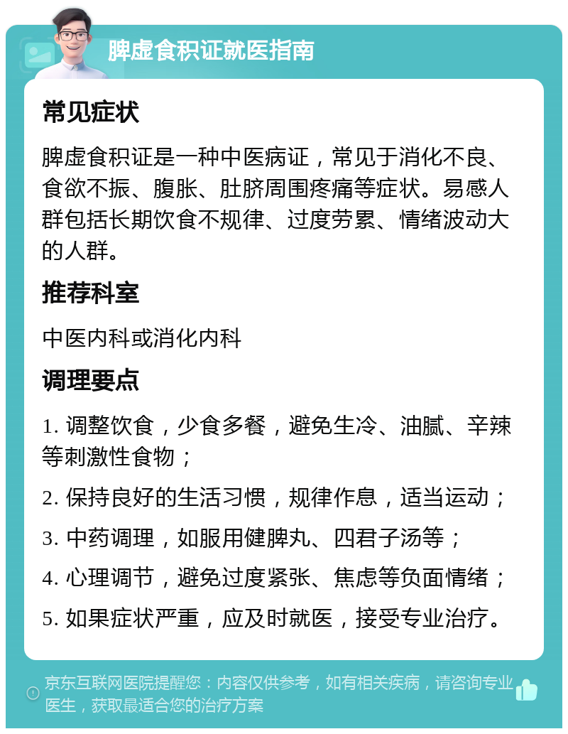 脾虚食积证就医指南 常见症状 脾虚食积证是一种中医病证，常见于消化不良、食欲不振、腹胀、肚脐周围疼痛等症状。易感人群包括长期饮食不规律、过度劳累、情绪波动大的人群。 推荐科室 中医内科或消化内科 调理要点 1. 调整饮食，少食多餐，避免生冷、油腻、辛辣等刺激性食物； 2. 保持良好的生活习惯，规律作息，适当运动； 3. 中药调理，如服用健脾丸、四君子汤等； 4. 心理调节，避免过度紧张、焦虑等负面情绪； 5. 如果症状严重，应及时就医，接受专业治疗。