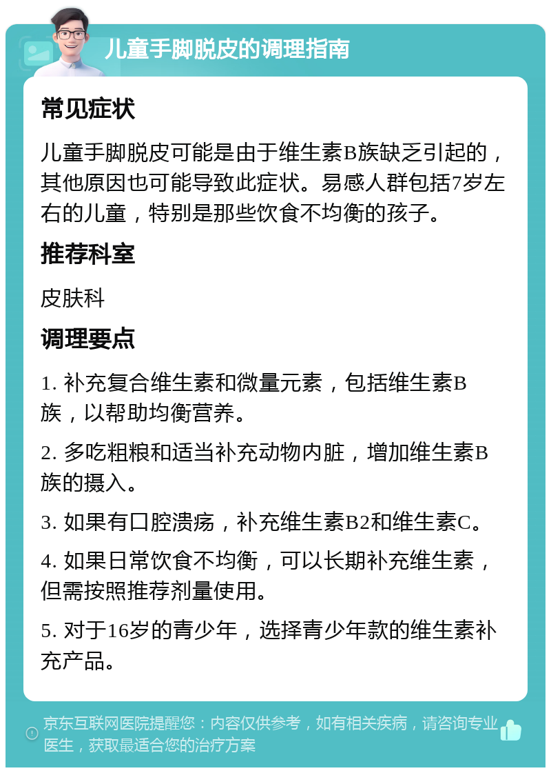 儿童手脚脱皮的调理指南 常见症状 儿童手脚脱皮可能是由于维生素B族缺乏引起的，其他原因也可能导致此症状。易感人群包括7岁左右的儿童，特别是那些饮食不均衡的孩子。 推荐科室 皮肤科 调理要点 1. 补充复合维生素和微量元素，包括维生素B族，以帮助均衡营养。 2. 多吃粗粮和适当补充动物内脏，增加维生素B族的摄入。 3. 如果有口腔溃疡，补充维生素B2和维生素C。 4. 如果日常饮食不均衡，可以长期补充维生素，但需按照推荐剂量使用。 5. 对于16岁的青少年，选择青少年款的维生素补充产品。