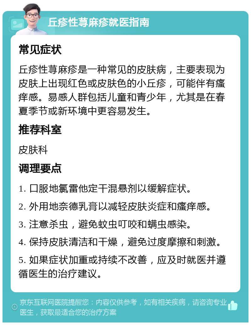 丘疹性荨麻疹就医指南 常见症状 丘疹性荨麻疹是一种常见的皮肤病，主要表现为皮肤上出现红色或皮肤色的小丘疹，可能伴有瘙痒感。易感人群包括儿童和青少年，尤其是在春夏季节或新环境中更容易发生。 推荐科室 皮肤科 调理要点 1. 口服地氯雷他定干混悬剂以缓解症状。 2. 外用地奈德乳膏以减轻皮肤炎症和瘙痒感。 3. 注意杀虫，避免蚊虫叮咬和螨虫感染。 4. 保持皮肤清洁和干燥，避免过度摩擦和刺激。 5. 如果症状加重或持续不改善，应及时就医并遵循医生的治疗建议。