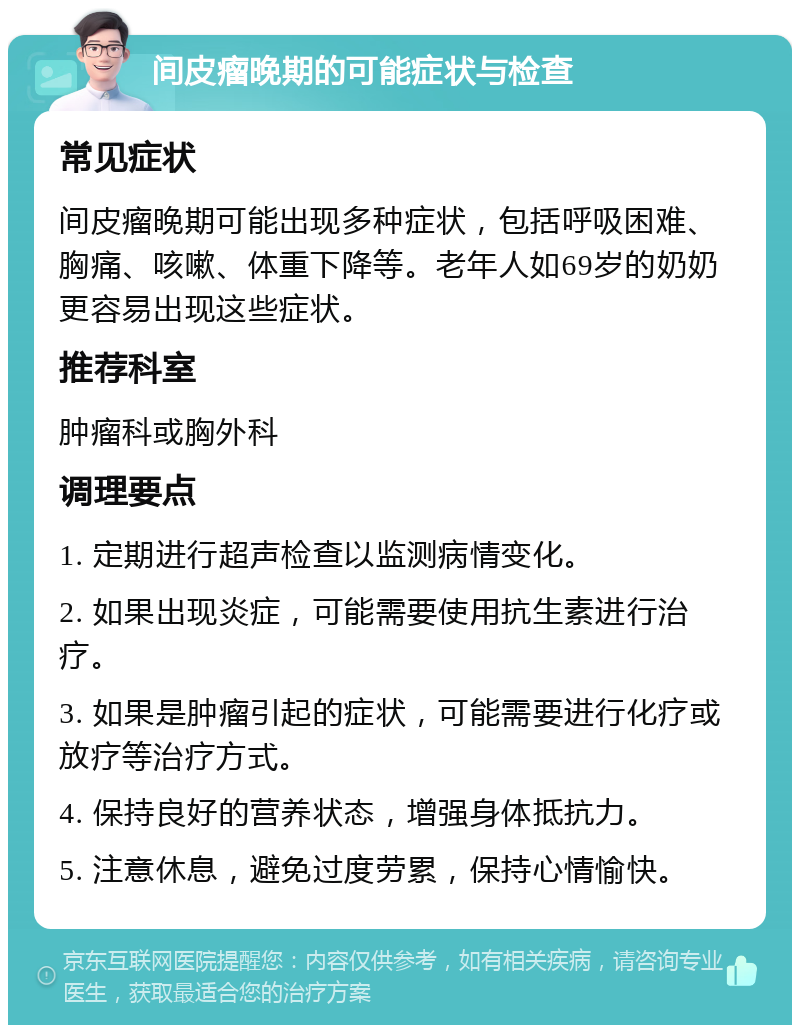 间皮瘤晚期的可能症状与检查 常见症状 间皮瘤晚期可能出现多种症状，包括呼吸困难、胸痛、咳嗽、体重下降等。老年人如69岁的奶奶更容易出现这些症状。 推荐科室 肿瘤科或胸外科 调理要点 1. 定期进行超声检查以监测病情变化。 2. 如果出现炎症，可能需要使用抗生素进行治疗。 3. 如果是肿瘤引起的症状，可能需要进行化疗或放疗等治疗方式。 4. 保持良好的营养状态，增强身体抵抗力。 5. 注意休息，避免过度劳累，保持心情愉快。