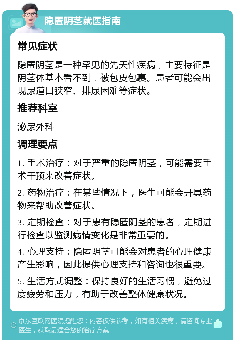 隐匿阴茎就医指南 常见症状 隐匿阴茎是一种罕见的先天性疾病，主要特征是阴茎体基本看不到，被包皮包裹。患者可能会出现尿道口狭窄、排尿困难等症状。 推荐科室 泌尿外科 调理要点 1. 手术治疗：对于严重的隐匿阴茎，可能需要手术干预来改善症状。 2. 药物治疗：在某些情况下，医生可能会开具药物来帮助改善症状。 3. 定期检查：对于患有隐匿阴茎的患者，定期进行检查以监测病情变化是非常重要的。 4. 心理支持：隐匿阴茎可能会对患者的心理健康产生影响，因此提供心理支持和咨询也很重要。 5. 生活方式调整：保持良好的生活习惯，避免过度疲劳和压力，有助于改善整体健康状况。