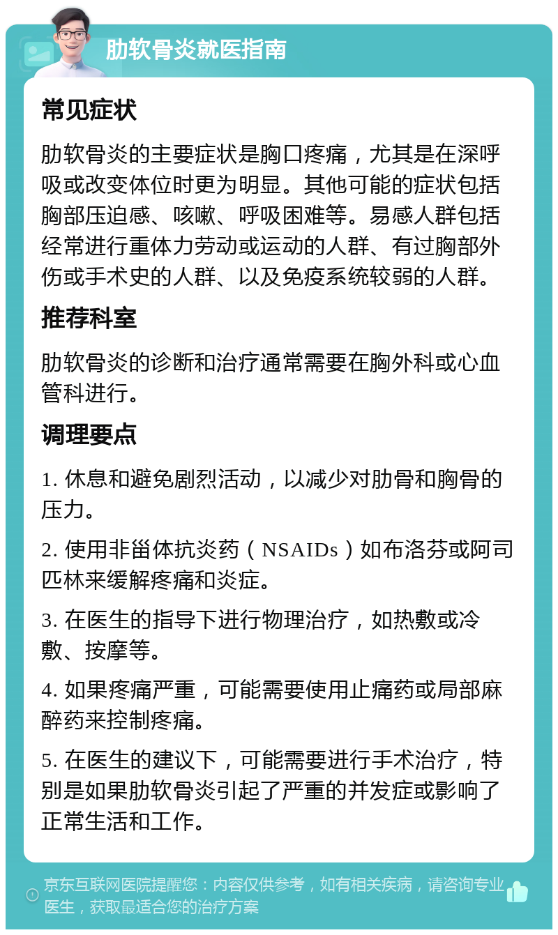 肋软骨炎就医指南 常见症状 肋软骨炎的主要症状是胸口疼痛，尤其是在深呼吸或改变体位时更为明显。其他可能的症状包括胸部压迫感、咳嗽、呼吸困难等。易感人群包括经常进行重体力劳动或运动的人群、有过胸部外伤或手术史的人群、以及免疫系统较弱的人群。 推荐科室 肋软骨炎的诊断和治疗通常需要在胸外科或心血管科进行。 调理要点 1. 休息和避免剧烈活动，以减少对肋骨和胸骨的压力。 2. 使用非甾体抗炎药（NSAIDs）如布洛芬或阿司匹林来缓解疼痛和炎症。 3. 在医生的指导下进行物理治疗，如热敷或冷敷、按摩等。 4. 如果疼痛严重，可能需要使用止痛药或局部麻醉药来控制疼痛。 5. 在医生的建议下，可能需要进行手术治疗，特别是如果肋软骨炎引起了严重的并发症或影响了正常生活和工作。