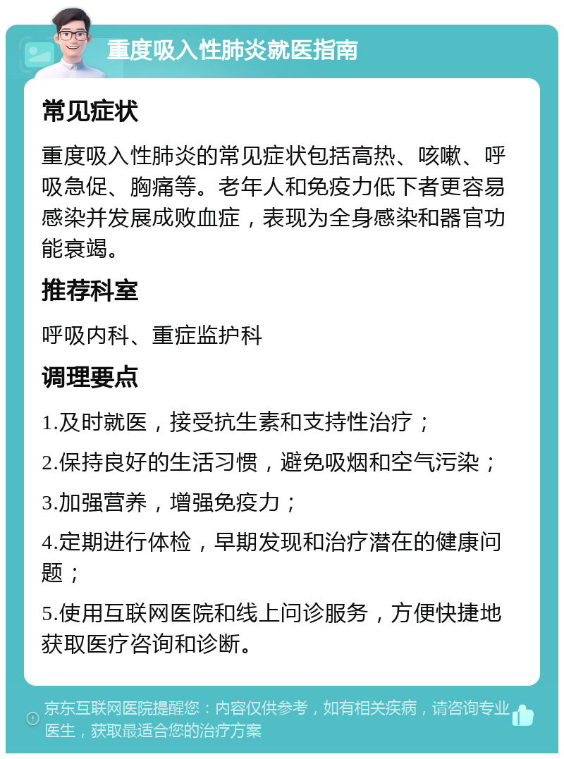 重度吸入性肺炎就医指南 常见症状 重度吸入性肺炎的常见症状包括高热、咳嗽、呼吸急促、胸痛等。老年人和免疫力低下者更容易感染并发展成败血症，表现为全身感染和器官功能衰竭。 推荐科室 呼吸内科、重症监护科 调理要点 1.及时就医，接受抗生素和支持性治疗； 2.保持良好的生活习惯，避免吸烟和空气污染； 3.加强营养，增强免疫力； 4.定期进行体检，早期发现和治疗潜在的健康问题； 5.使用互联网医院和线上问诊服务，方便快捷地获取医疗咨询和诊断。