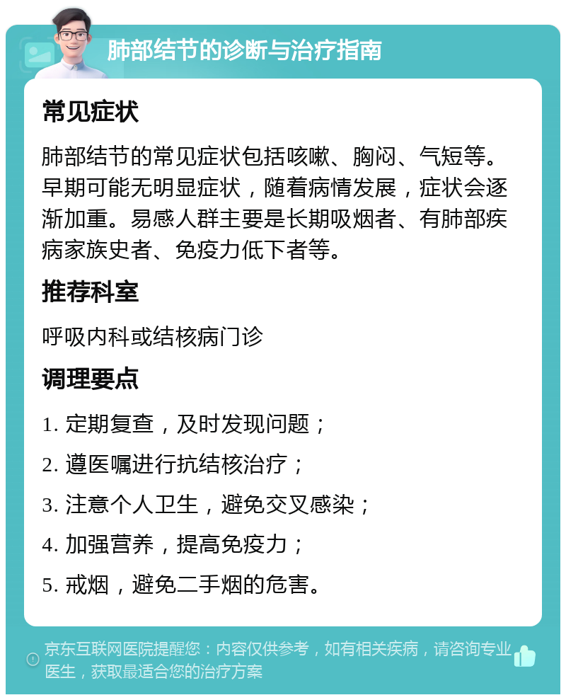 肺部结节的诊断与治疗指南 常见症状 肺部结节的常见症状包括咳嗽、胸闷、气短等。早期可能无明显症状，随着病情发展，症状会逐渐加重。易感人群主要是长期吸烟者、有肺部疾病家族史者、免疫力低下者等。 推荐科室 呼吸内科或结核病门诊 调理要点 1. 定期复查，及时发现问题； 2. 遵医嘱进行抗结核治疗； 3. 注意个人卫生，避免交叉感染； 4. 加强营养，提高免疫力； 5. 戒烟，避免二手烟的危害。