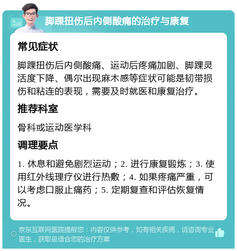 脚踝扭伤后内侧酸痛的治疗与康复 常见症状 脚踝扭伤后内侧酸痛、运动后疼痛加剧、脚踝灵活度下降、偶尔出现麻木感等症状可能是韧带损伤和粘连的表现，需要及时就医和康复治疗。 推荐科室 骨科或运动医学科 调理要点 1. 休息和避免剧烈运动；2. 进行康复锻炼；3. 使用红外线理疗仪进行热敷；4. 如果疼痛严重，可以考虑口服止痛药；5. 定期复查和评估恢复情况。