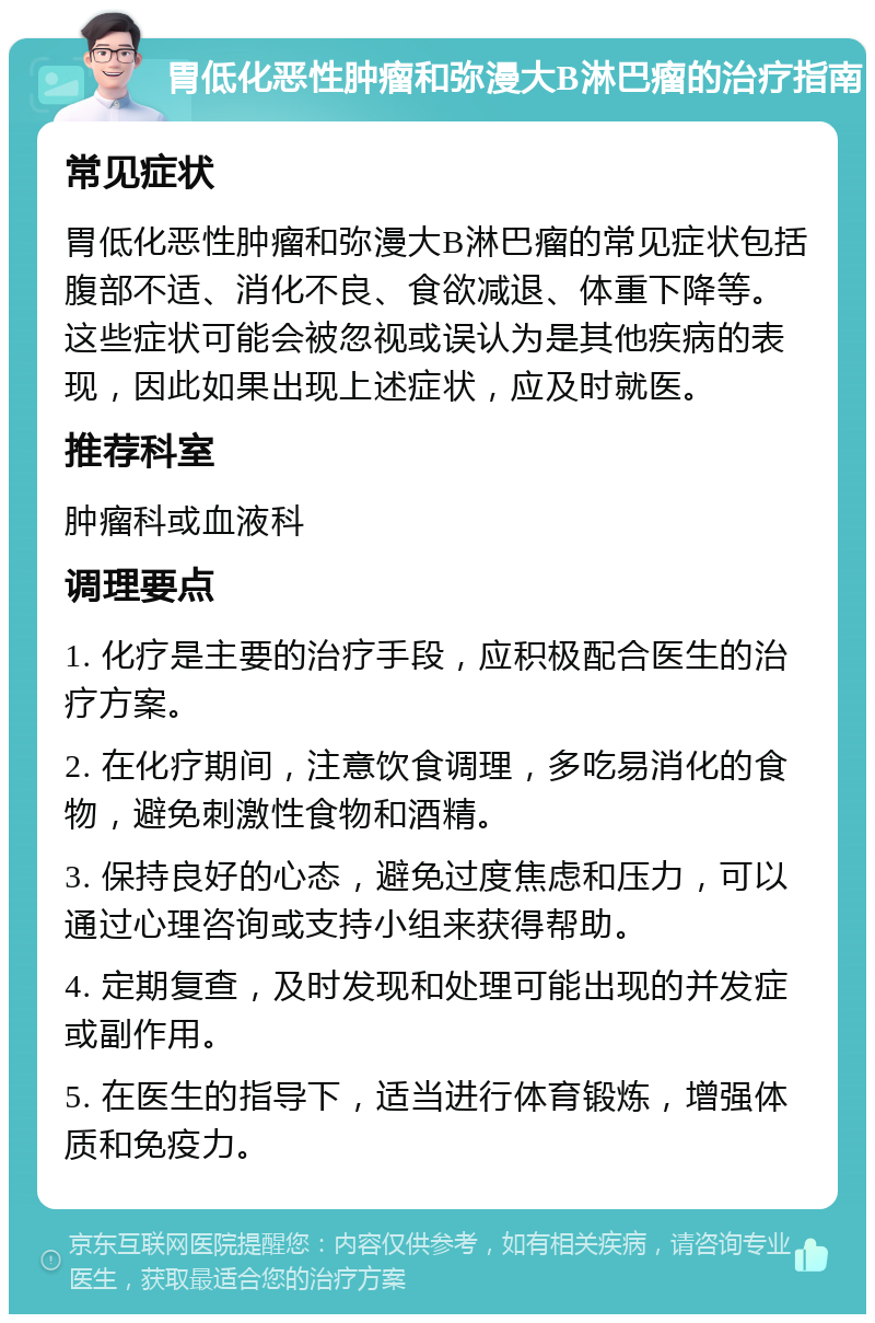 胃低化恶性肿瘤和弥漫大B淋巴瘤的治疗指南 常见症状 胃低化恶性肿瘤和弥漫大B淋巴瘤的常见症状包括腹部不适、消化不良、食欲减退、体重下降等。这些症状可能会被忽视或误认为是其他疾病的表现，因此如果出现上述症状，应及时就医。 推荐科室 肿瘤科或血液科 调理要点 1. 化疗是主要的治疗手段，应积极配合医生的治疗方案。 2. 在化疗期间，注意饮食调理，多吃易消化的食物，避免刺激性食物和酒精。 3. 保持良好的心态，避免过度焦虑和压力，可以通过心理咨询或支持小组来获得帮助。 4. 定期复查，及时发现和处理可能出现的并发症或副作用。 5. 在医生的指导下，适当进行体育锻炼，增强体质和免疫力。