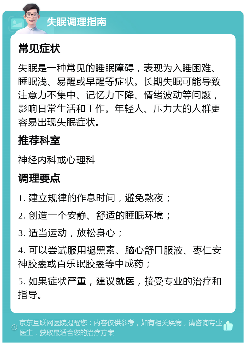 失眠调理指南 常见症状 失眠是一种常见的睡眠障碍，表现为入睡困难、睡眠浅、易醒或早醒等症状。长期失眠可能导致注意力不集中、记忆力下降、情绪波动等问题，影响日常生活和工作。年轻人、压力大的人群更容易出现失眠症状。 推荐科室 神经内科或心理科 调理要点 1. 建立规律的作息时间，避免熬夜； 2. 创造一个安静、舒适的睡眠环境； 3. 适当运动，放松身心； 4. 可以尝试服用褪黑素、脑心舒口服液、枣仁安神胶囊或百乐眠胶囊等中成药； 5. 如果症状严重，建议就医，接受专业的治疗和指导。