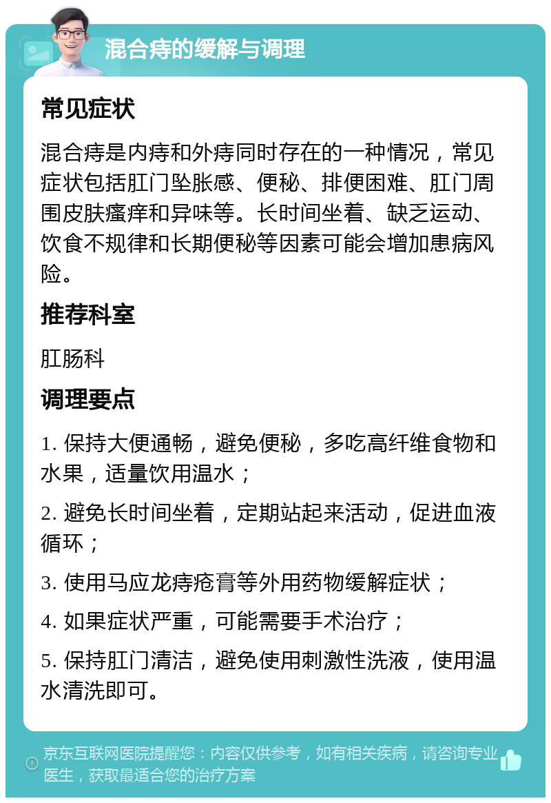 混合痔的缓解与调理 常见症状 混合痔是内痔和外痔同时存在的一种情况，常见症状包括肛门坠胀感、便秘、排便困难、肛门周围皮肤瘙痒和异味等。长时间坐着、缺乏运动、饮食不规律和长期便秘等因素可能会增加患病风险。 推荐科室 肛肠科 调理要点 1. 保持大便通畅，避免便秘，多吃高纤维食物和水果，适量饮用温水； 2. 避免长时间坐着，定期站起来活动，促进血液循环； 3. 使用马应龙痔疮膏等外用药物缓解症状； 4. 如果症状严重，可能需要手术治疗； 5. 保持肛门清洁，避免使用刺激性洗液，使用温水清洗即可。