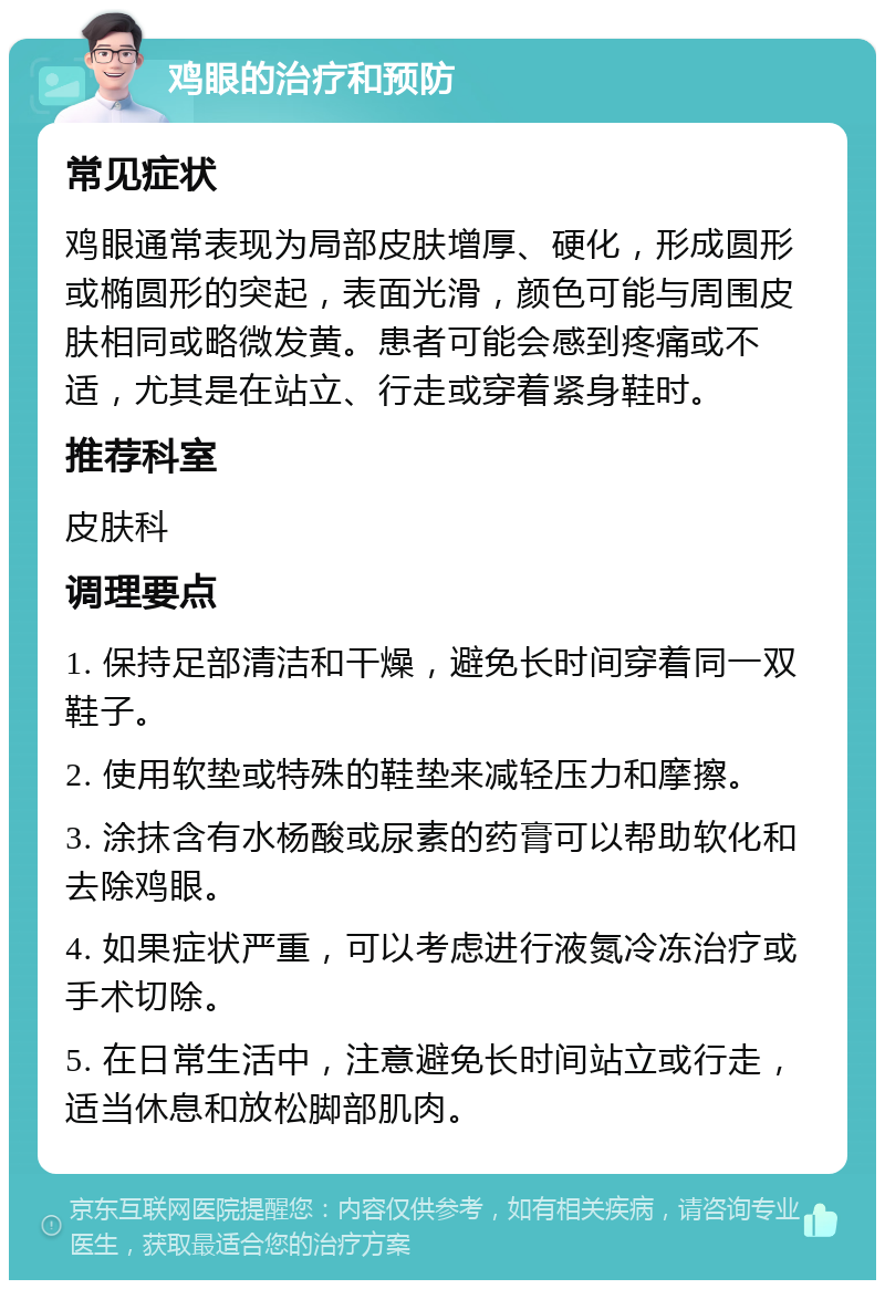 鸡眼的治疗和预防 常见症状 鸡眼通常表现为局部皮肤增厚、硬化，形成圆形或椭圆形的突起，表面光滑，颜色可能与周围皮肤相同或略微发黄。患者可能会感到疼痛或不适，尤其是在站立、行走或穿着紧身鞋时。 推荐科室 皮肤科 调理要点 1. 保持足部清洁和干燥，避免长时间穿着同一双鞋子。 2. 使用软垫或特殊的鞋垫来减轻压力和摩擦。 3. 涂抹含有水杨酸或尿素的药膏可以帮助软化和去除鸡眼。 4. 如果症状严重，可以考虑进行液氮冷冻治疗或手术切除。 5. 在日常生活中，注意避免长时间站立或行走，适当休息和放松脚部肌肉。