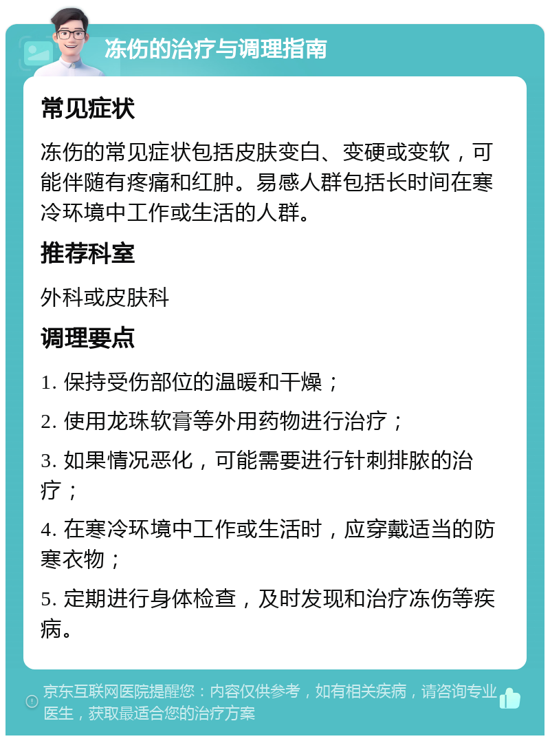 冻伤的治疗与调理指南 常见症状 冻伤的常见症状包括皮肤变白、变硬或变软，可能伴随有疼痛和红肿。易感人群包括长时间在寒冷环境中工作或生活的人群。 推荐科室 外科或皮肤科 调理要点 1. 保持受伤部位的温暖和干燥； 2. 使用龙珠软膏等外用药物进行治疗； 3. 如果情况恶化，可能需要进行针刺排脓的治疗； 4. 在寒冷环境中工作或生活时，应穿戴适当的防寒衣物； 5. 定期进行身体检查，及时发现和治疗冻伤等疾病。