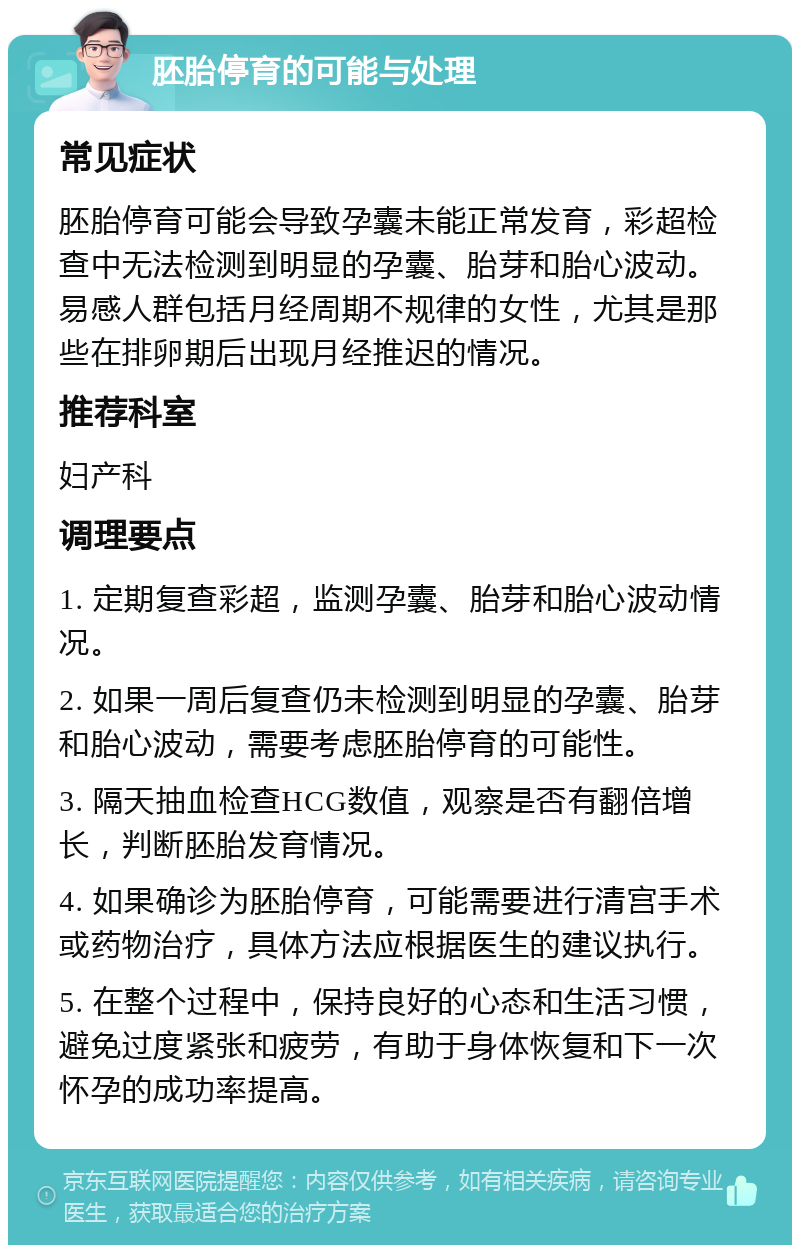 胚胎停育的可能与处理 常见症状 胚胎停育可能会导致孕囊未能正常发育，彩超检查中无法检测到明显的孕囊、胎芽和胎心波动。易感人群包括月经周期不规律的女性，尤其是那些在排卵期后出现月经推迟的情况。 推荐科室 妇产科 调理要点 1. 定期复查彩超，监测孕囊、胎芽和胎心波动情况。 2. 如果一周后复查仍未检测到明显的孕囊、胎芽和胎心波动，需要考虑胚胎停育的可能性。 3. 隔天抽血检查HCG数值，观察是否有翻倍增长，判断胚胎发育情况。 4. 如果确诊为胚胎停育，可能需要进行清宫手术或药物治疗，具体方法应根据医生的建议执行。 5. 在整个过程中，保持良好的心态和生活习惯，避免过度紧张和疲劳，有助于身体恢复和下一次怀孕的成功率提高。