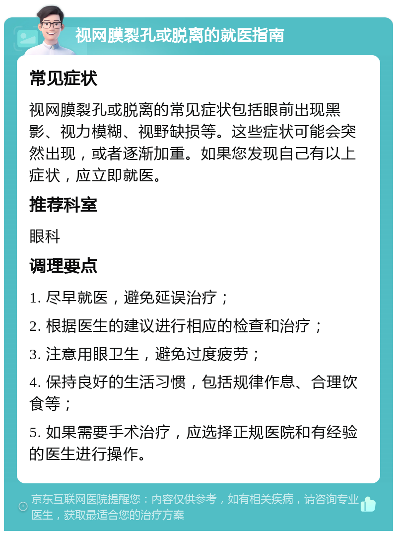 视网膜裂孔或脱离的就医指南 常见症状 视网膜裂孔或脱离的常见症状包括眼前出现黑影、视力模糊、视野缺损等。这些症状可能会突然出现，或者逐渐加重。如果您发现自己有以上症状，应立即就医。 推荐科室 眼科 调理要点 1. 尽早就医，避免延误治疗； 2. 根据医生的建议进行相应的检查和治疗； 3. 注意用眼卫生，避免过度疲劳； 4. 保持良好的生活习惯，包括规律作息、合理饮食等； 5. 如果需要手术治疗，应选择正规医院和有经验的医生进行操作。