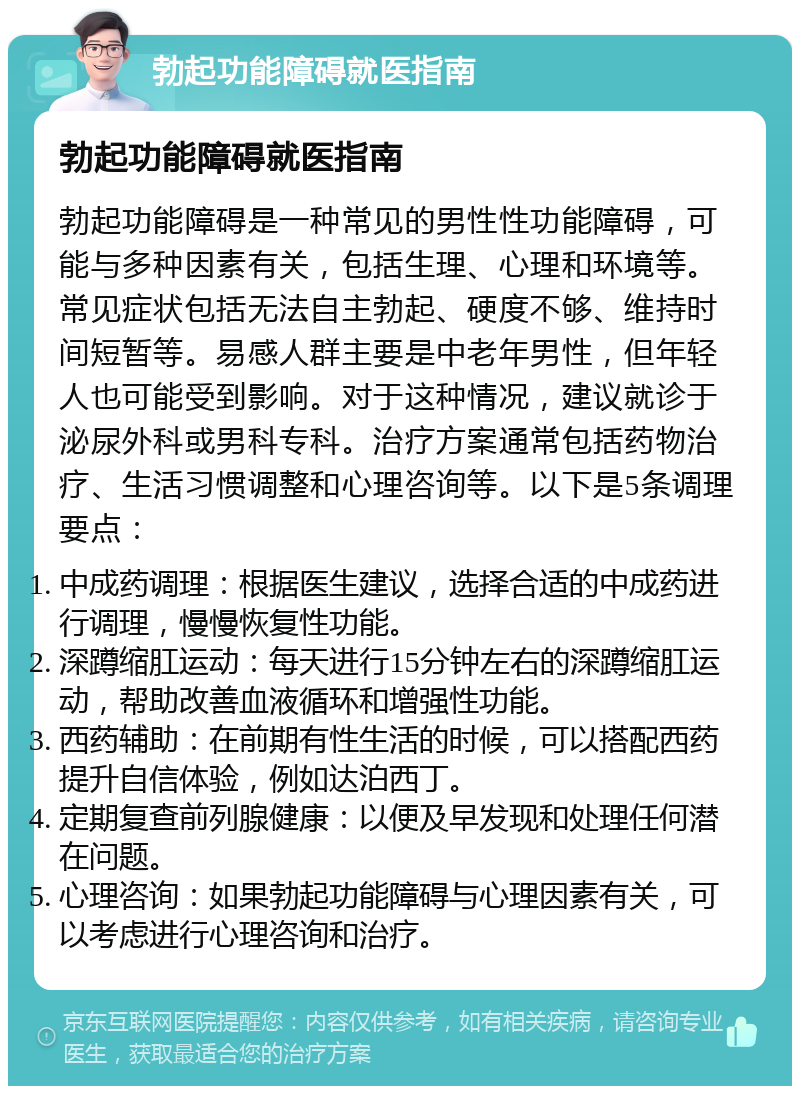 勃起功能障碍就医指南 勃起功能障碍就医指南 勃起功能障碍是一种常见的男性性功能障碍，可能与多种因素有关，包括生理、心理和环境等。常见症状包括无法自主勃起、硬度不够、维持时间短暂等。易感人群主要是中老年男性，但年轻人也可能受到影响。对于这种情况，建议就诊于泌尿外科或男科专科。治疗方案通常包括药物治疗、生活习惯调整和心理咨询等。以下是5条调理要点： 中成药调理：根据医生建议，选择合适的中成药进行调理，慢慢恢复性功能。 深蹲缩肛运动：每天进行15分钟左右的深蹲缩肛运动，帮助改善血液循环和增强性功能。 西药辅助：在前期有性生活的时候，可以搭配西药提升自信体验，例如达泊西丁。 定期复查前列腺健康：以便及早发现和处理任何潜在问题。 心理咨询：如果勃起功能障碍与心理因素有关，可以考虑进行心理咨询和治疗。