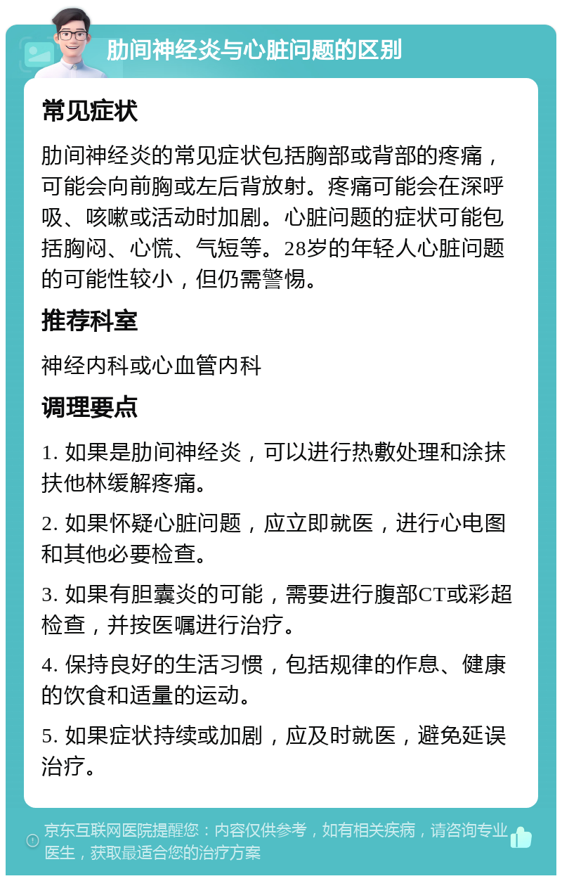 肋间神经炎与心脏问题的区别 常见症状 肋间神经炎的常见症状包括胸部或背部的疼痛，可能会向前胸或左后背放射。疼痛可能会在深呼吸、咳嗽或活动时加剧。心脏问题的症状可能包括胸闷、心慌、气短等。28岁的年轻人心脏问题的可能性较小，但仍需警惕。 推荐科室 神经内科或心血管内科 调理要点 1. 如果是肋间神经炎，可以进行热敷处理和涂抹扶他林缓解疼痛。 2. 如果怀疑心脏问题，应立即就医，进行心电图和其他必要检查。 3. 如果有胆囊炎的可能，需要进行腹部CT或彩超检查，并按医嘱进行治疗。 4. 保持良好的生活习惯，包括规律的作息、健康的饮食和适量的运动。 5. 如果症状持续或加剧，应及时就医，避免延误治疗。