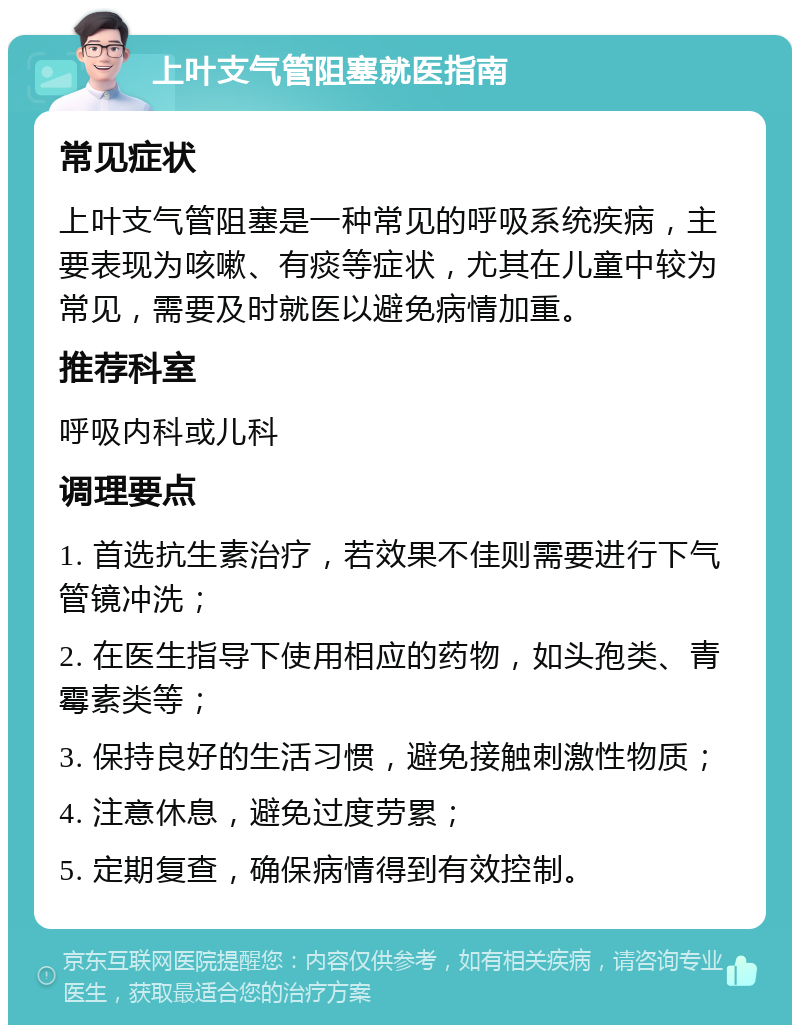 上叶支气管阻塞就医指南 常见症状 上叶支气管阻塞是一种常见的呼吸系统疾病，主要表现为咳嗽、有痰等症状，尤其在儿童中较为常见，需要及时就医以避免病情加重。 推荐科室 呼吸内科或儿科 调理要点 1. 首选抗生素治疗，若效果不佳则需要进行下气管镜冲洗； 2. 在医生指导下使用相应的药物，如头孢类、青霉素类等； 3. 保持良好的生活习惯，避免接触刺激性物质； 4. 注意休息，避免过度劳累； 5. 定期复查，确保病情得到有效控制。