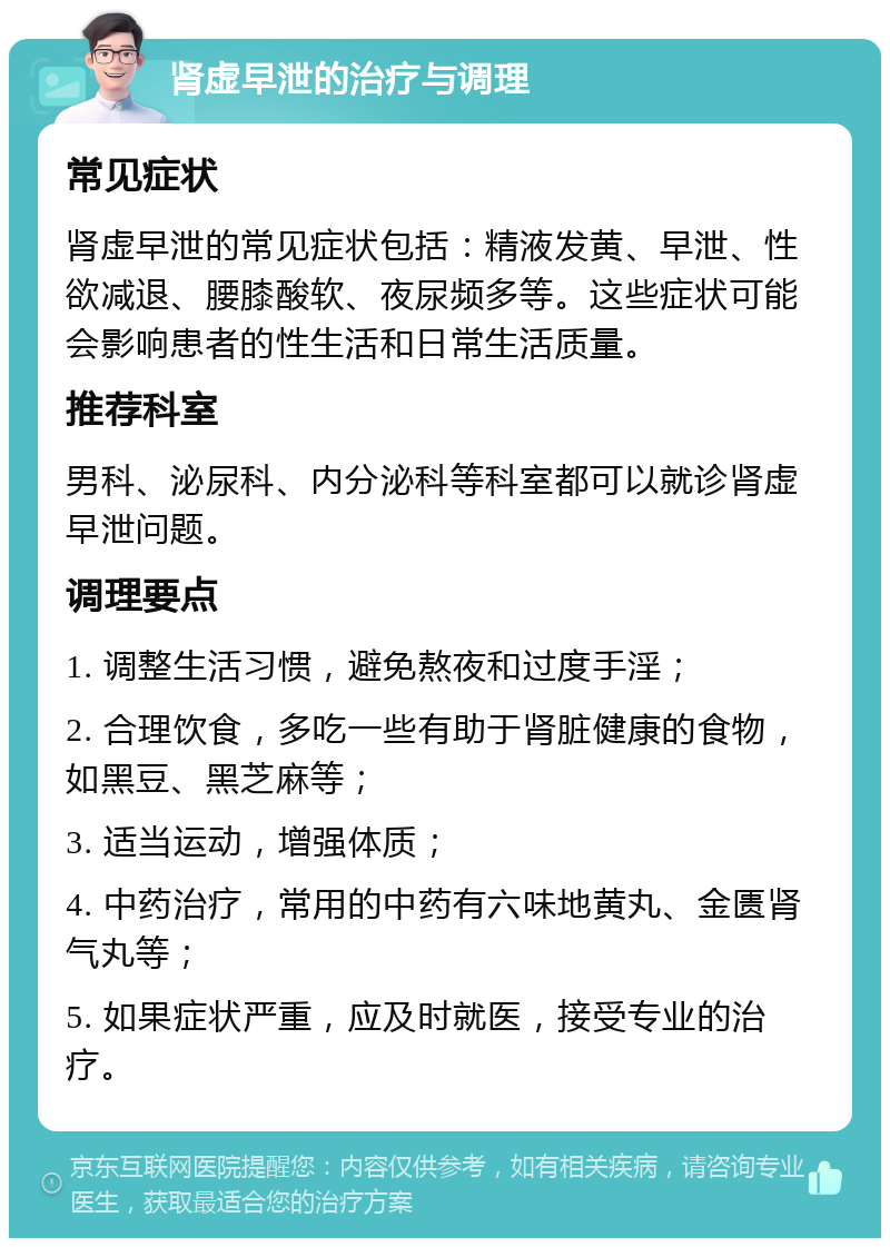 肾虚早泄的治疗与调理 常见症状 肾虚早泄的常见症状包括：精液发黄、早泄、性欲减退、腰膝酸软、夜尿频多等。这些症状可能会影响患者的性生活和日常生活质量。 推荐科室 男科、泌尿科、内分泌科等科室都可以就诊肾虚早泄问题。 调理要点 1. 调整生活习惯，避免熬夜和过度手淫； 2. 合理饮食，多吃一些有助于肾脏健康的食物，如黑豆、黑芝麻等； 3. 适当运动，增强体质； 4. 中药治疗，常用的中药有六味地黄丸、金匮肾气丸等； 5. 如果症状严重，应及时就医，接受专业的治疗。