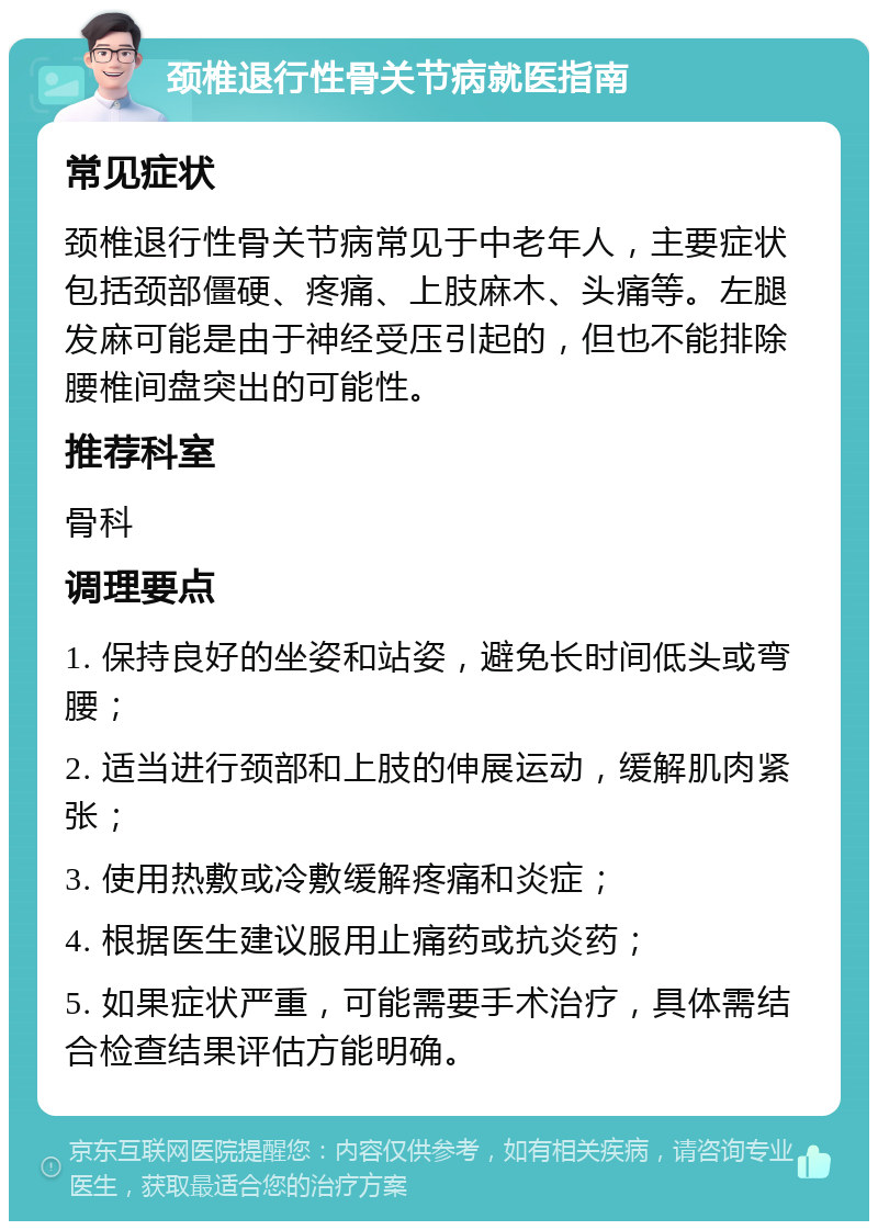 颈椎退行性骨关节病就医指南 常见症状 颈椎退行性骨关节病常见于中老年人，主要症状包括颈部僵硬、疼痛、上肢麻木、头痛等。左腿发麻可能是由于神经受压引起的，但也不能排除腰椎间盘突出的可能性。 推荐科室 骨科 调理要点 1. 保持良好的坐姿和站姿，避免长时间低头或弯腰； 2. 适当进行颈部和上肢的伸展运动，缓解肌肉紧张； 3. 使用热敷或冷敷缓解疼痛和炎症； 4. 根据医生建议服用止痛药或抗炎药； 5. 如果症状严重，可能需要手术治疗，具体需结合检查结果评估方能明确。