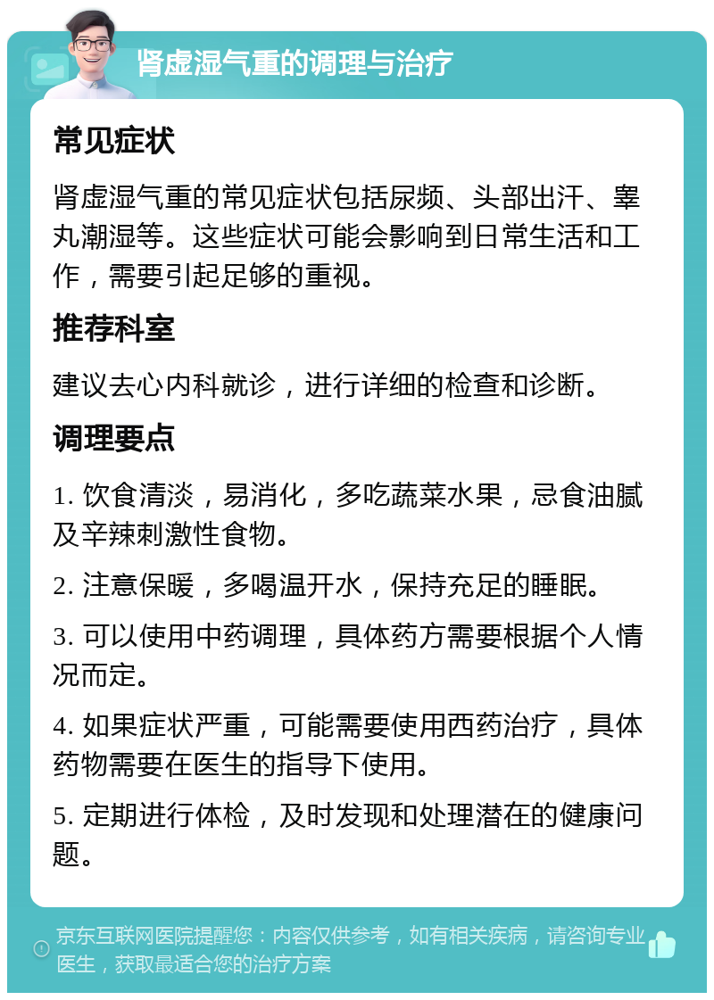 肾虚湿气重的调理与治疗 常见症状 肾虚湿气重的常见症状包括尿频、头部出汗、睾丸潮湿等。这些症状可能会影响到日常生活和工作，需要引起足够的重视。 推荐科室 建议去心内科就诊，进行详细的检查和诊断。 调理要点 1. 饮食清淡，易消化，多吃蔬菜水果，忌食油腻及辛辣刺激性食物。 2. 注意保暖，多喝温开水，保持充足的睡眠。 3. 可以使用中药调理，具体药方需要根据个人情况而定。 4. 如果症状严重，可能需要使用西药治疗，具体药物需要在医生的指导下使用。 5. 定期进行体检，及时发现和处理潜在的健康问题。