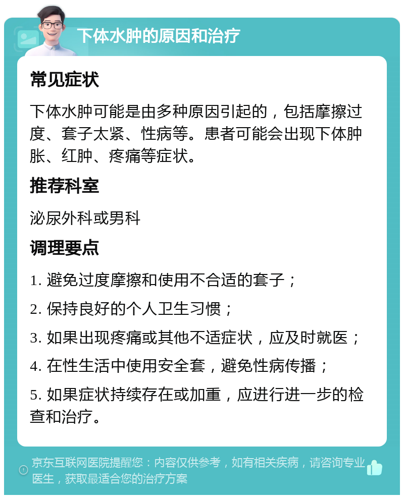 下体水肿的原因和治疗 常见症状 下体水肿可能是由多种原因引起的，包括摩擦过度、套子太紧、性病等。患者可能会出现下体肿胀、红肿、疼痛等症状。 推荐科室 泌尿外科或男科 调理要点 1. 避免过度摩擦和使用不合适的套子； 2. 保持良好的个人卫生习惯； 3. 如果出现疼痛或其他不适症状，应及时就医； 4. 在性生活中使用安全套，避免性病传播； 5. 如果症状持续存在或加重，应进行进一步的检查和治疗。