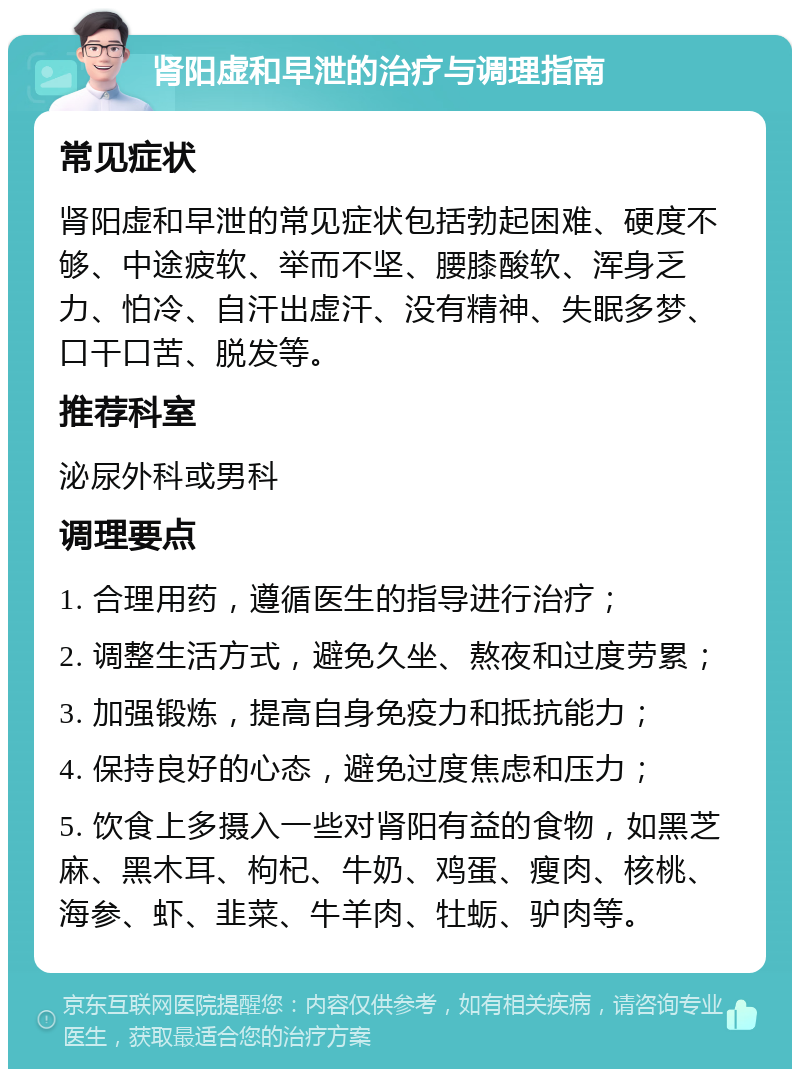 肾阳虚和早泄的治疗与调理指南 常见症状 肾阳虚和早泄的常见症状包括勃起困难、硬度不够、中途疲软、举而不坚、腰膝酸软、浑身乏力、怕冷、自汗出虚汗、没有精神、失眠多梦、口干口苦、脱发等。 推荐科室 泌尿外科或男科 调理要点 1. 合理用药，遵循医生的指导进行治疗； 2. 调整生活方式，避免久坐、熬夜和过度劳累； 3. 加强锻炼，提高自身免疫力和抵抗能力； 4. 保持良好的心态，避免过度焦虑和压力； 5. 饮食上多摄入一些对肾阳有益的食物，如黑芝麻、黑木耳、枸杞、牛奶、鸡蛋、瘦肉、核桃、海参、虾、韭菜、牛羊肉、牡蛎、驴肉等。