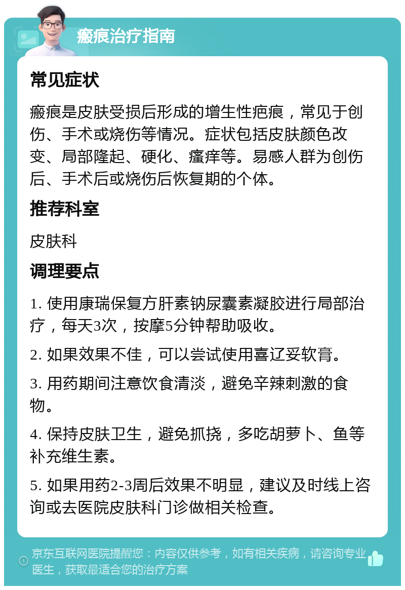 瘢痕治疗指南 常见症状 瘢痕是皮肤受损后形成的增生性疤痕，常见于创伤、手术或烧伤等情况。症状包括皮肤颜色改变、局部隆起、硬化、瘙痒等。易感人群为创伤后、手术后或烧伤后恢复期的个体。 推荐科室 皮肤科 调理要点 1. 使用康瑞保复方肝素钠尿囊素凝胶进行局部治疗，每天3次，按摩5分钟帮助吸收。 2. 如果效果不佳，可以尝试使用喜辽妥软膏。 3. 用药期间注意饮食清淡，避免辛辣刺激的食物。 4. 保持皮肤卫生，避免抓挠，多吃胡萝卜、鱼等补充维生素。 5. 如果用药2-3周后效果不明显，建议及时线上咨询或去医院皮肤科门诊做相关检查。