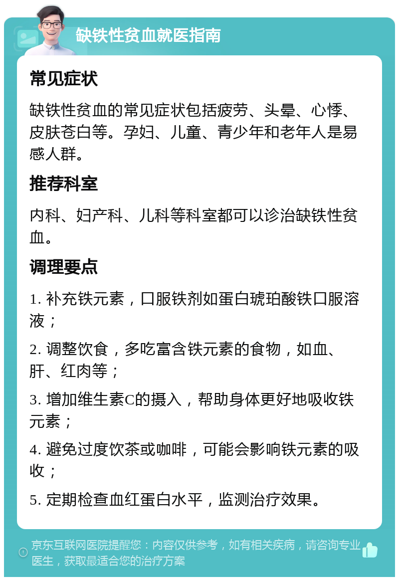 缺铁性贫血就医指南 常见症状 缺铁性贫血的常见症状包括疲劳、头晕、心悸、皮肤苍白等。孕妇、儿童、青少年和老年人是易感人群。 推荐科室 内科、妇产科、儿科等科室都可以诊治缺铁性贫血。 调理要点 1. 补充铁元素，口服铁剂如蛋白琥珀酸铁口服溶液； 2. 调整饮食，多吃富含铁元素的食物，如血、肝、红肉等； 3. 增加维生素C的摄入，帮助身体更好地吸收铁元素； 4. 避免过度饮茶或咖啡，可能会影响铁元素的吸收； 5. 定期检查血红蛋白水平，监测治疗效果。