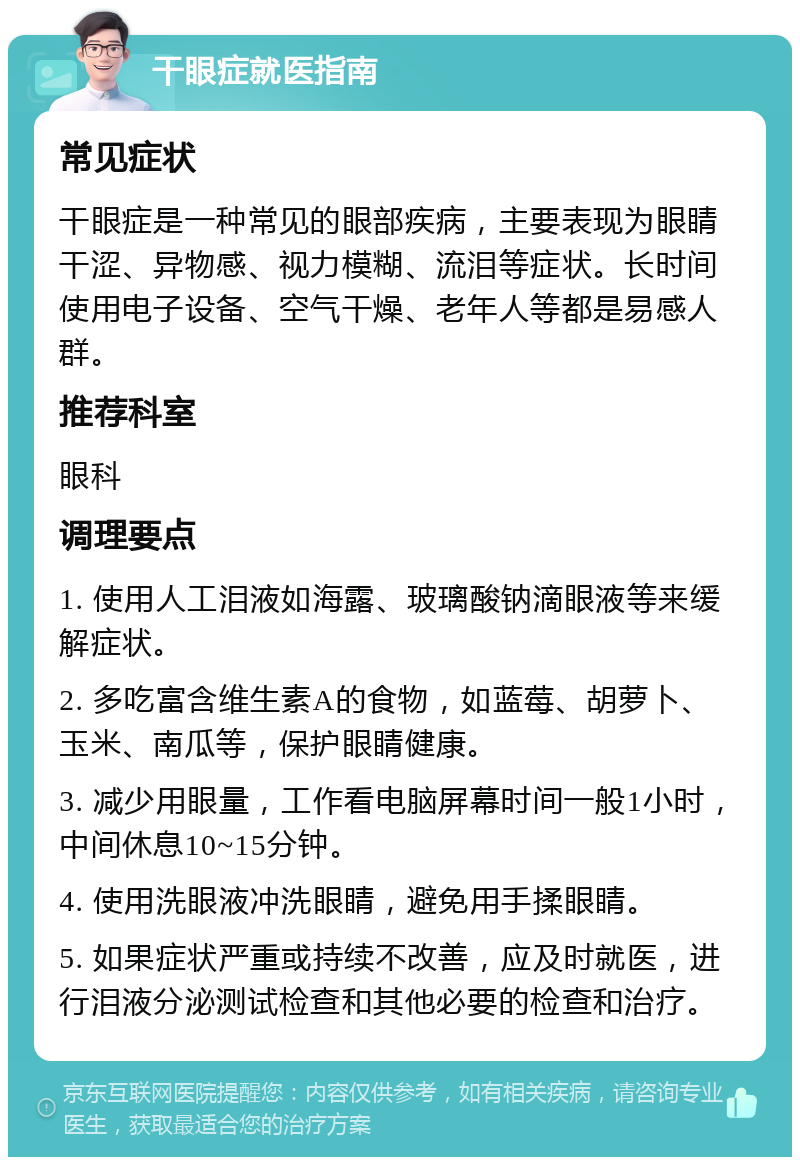 干眼症就医指南 常见症状 干眼症是一种常见的眼部疾病，主要表现为眼睛干涩、异物感、视力模糊、流泪等症状。长时间使用电子设备、空气干燥、老年人等都是易感人群。 推荐科室 眼科 调理要点 1. 使用人工泪液如海露、玻璃酸钠滴眼液等来缓解症状。 2. 多吃富含维生素A的食物，如蓝莓、胡萝卜、玉米、南瓜等，保护眼睛健康。 3. 减少用眼量，工作看电脑屏幕时间一般1小时，中间休息10~15分钟。 4. 使用洗眼液冲洗眼睛，避免用手揉眼睛。 5. 如果症状严重或持续不改善，应及时就医，进行泪液分泌测试检查和其他必要的检查和治疗。