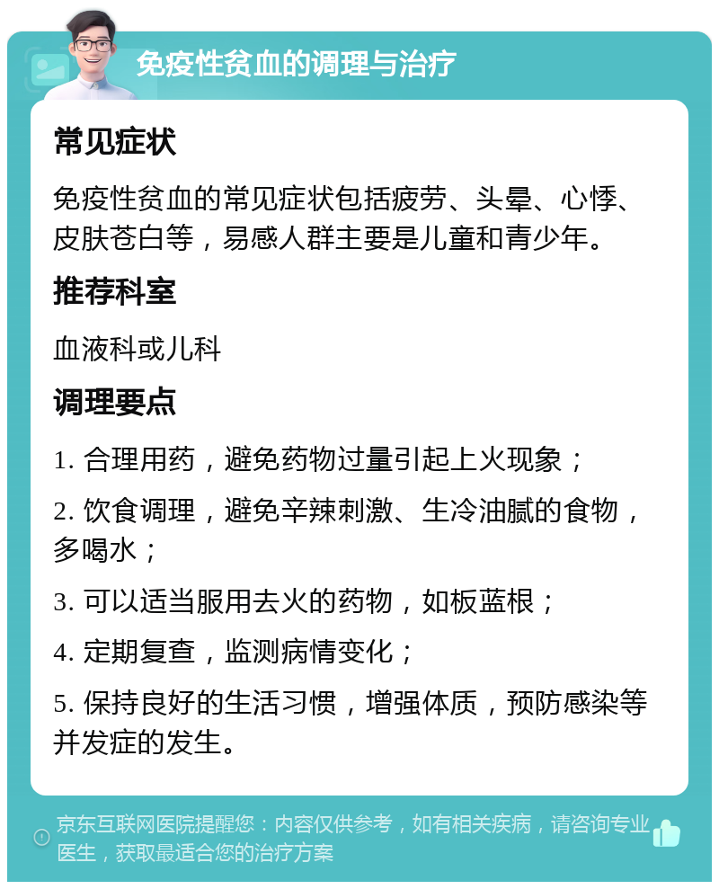 免疫性贫血的调理与治疗 常见症状 免疫性贫血的常见症状包括疲劳、头晕、心悸、皮肤苍白等，易感人群主要是儿童和青少年。 推荐科室 血液科或儿科 调理要点 1. 合理用药，避免药物过量引起上火现象； 2. 饮食调理，避免辛辣刺激、生冷油腻的食物，多喝水； 3. 可以适当服用去火的药物，如板蓝根； 4. 定期复查，监测病情变化； 5. 保持良好的生活习惯，增强体质，预防感染等并发症的发生。