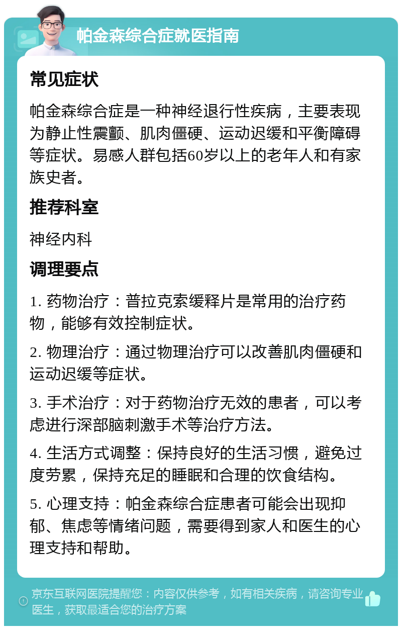 帕金森综合症就医指南 常见症状 帕金森综合症是一种神经退行性疾病，主要表现为静止性震颤、肌肉僵硬、运动迟缓和平衡障碍等症状。易感人群包括60岁以上的老年人和有家族史者。 推荐科室 神经内科 调理要点 1. 药物治疗：普拉克索缓释片是常用的治疗药物，能够有效控制症状。 2. 物理治疗：通过物理治疗可以改善肌肉僵硬和运动迟缓等症状。 3. 手术治疗：对于药物治疗无效的患者，可以考虑进行深部脑刺激手术等治疗方法。 4. 生活方式调整：保持良好的生活习惯，避免过度劳累，保持充足的睡眠和合理的饮食结构。 5. 心理支持：帕金森综合症患者可能会出现抑郁、焦虑等情绪问题，需要得到家人和医生的心理支持和帮助。