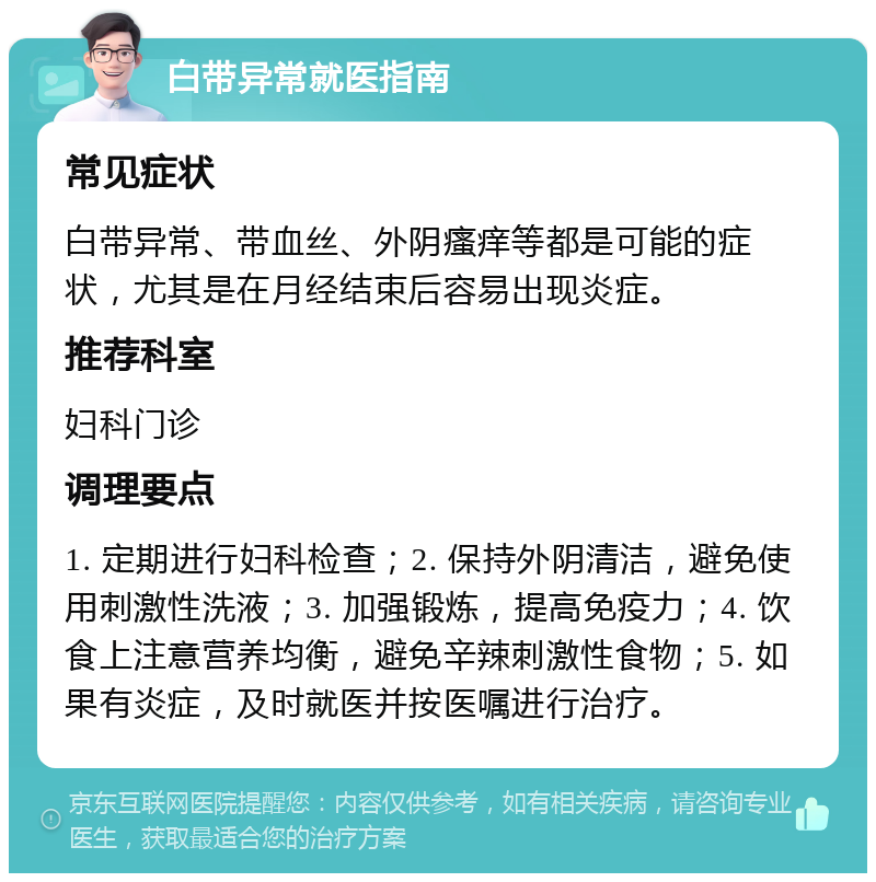 白带异常就医指南 常见症状 白带异常、带血丝、外阴瘙痒等都是可能的症状，尤其是在月经结束后容易出现炎症。 推荐科室 妇科门诊 调理要点 1. 定期进行妇科检查；2. 保持外阴清洁，避免使用刺激性洗液；3. 加强锻炼，提高免疫力；4. 饮食上注意营养均衡，避免辛辣刺激性食物；5. 如果有炎症，及时就医并按医嘱进行治疗。