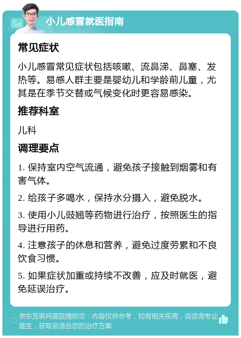 小儿感冒就医指南 常见症状 小儿感冒常见症状包括咳嗽、流鼻涕、鼻塞、发热等。易感人群主要是婴幼儿和学龄前儿童，尤其是在季节交替或气候变化时更容易感染。 推荐科室 儿科 调理要点 1. 保持室内空气流通，避免孩子接触到烟雾和有害气体。 2. 给孩子多喝水，保持水分摄入，避免脱水。 3. 使用小儿豉翘等药物进行治疗，按照医生的指导进行用药。 4. 注意孩子的休息和营养，避免过度劳累和不良饮食习惯。 5. 如果症状加重或持续不改善，应及时就医，避免延误治疗。