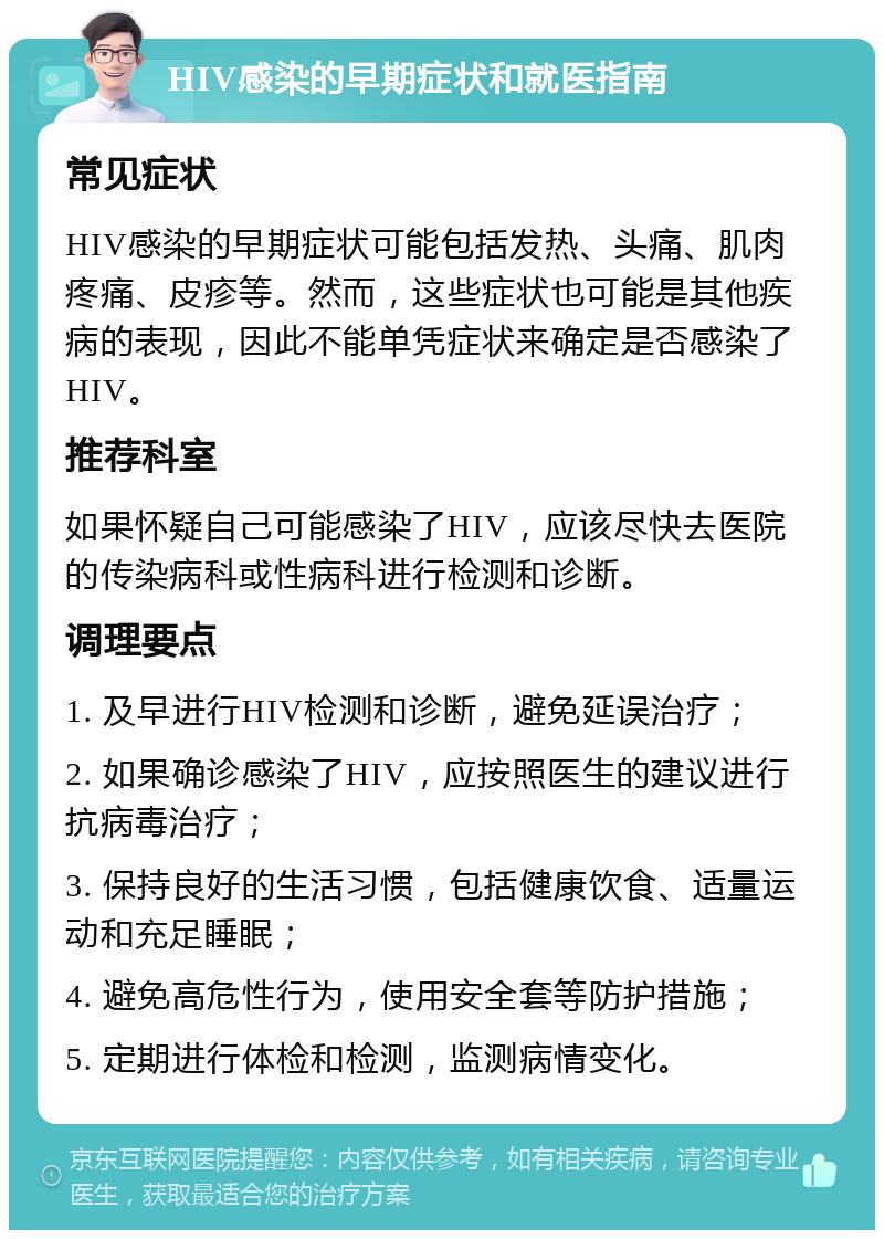 HIV感染的早期症状和就医指南 常见症状 HIV感染的早期症状可能包括发热、头痛、肌肉疼痛、皮疹等。然而，这些症状也可能是其他疾病的表现，因此不能单凭症状来确定是否感染了HIV。 推荐科室 如果怀疑自己可能感染了HIV，应该尽快去医院的传染病科或性病科进行检测和诊断。 调理要点 1. 及早进行HIV检测和诊断，避免延误治疗； 2. 如果确诊感染了HIV，应按照医生的建议进行抗病毒治疗； 3. 保持良好的生活习惯，包括健康饮食、适量运动和充足睡眠； 4. 避免高危性行为，使用安全套等防护措施； 5. 定期进行体检和检测，监测病情变化。