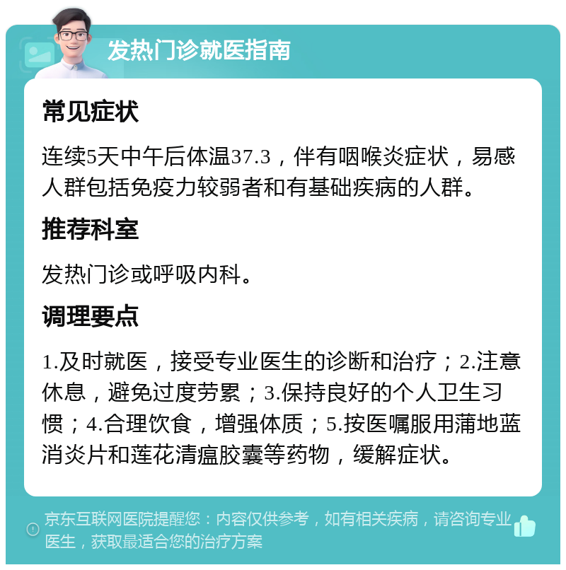 发热门诊就医指南 常见症状 连续5天中午后体温37.3，伴有咽喉炎症状，易感人群包括免疫力较弱者和有基础疾病的人群。 推荐科室 发热门诊或呼吸内科。 调理要点 1.及时就医，接受专业医生的诊断和治疗；2.注意休息，避免过度劳累；3.保持良好的个人卫生习惯；4.合理饮食，增强体质；5.按医嘱服用蒲地蓝消炎片和莲花清瘟胶囊等药物，缓解症状。