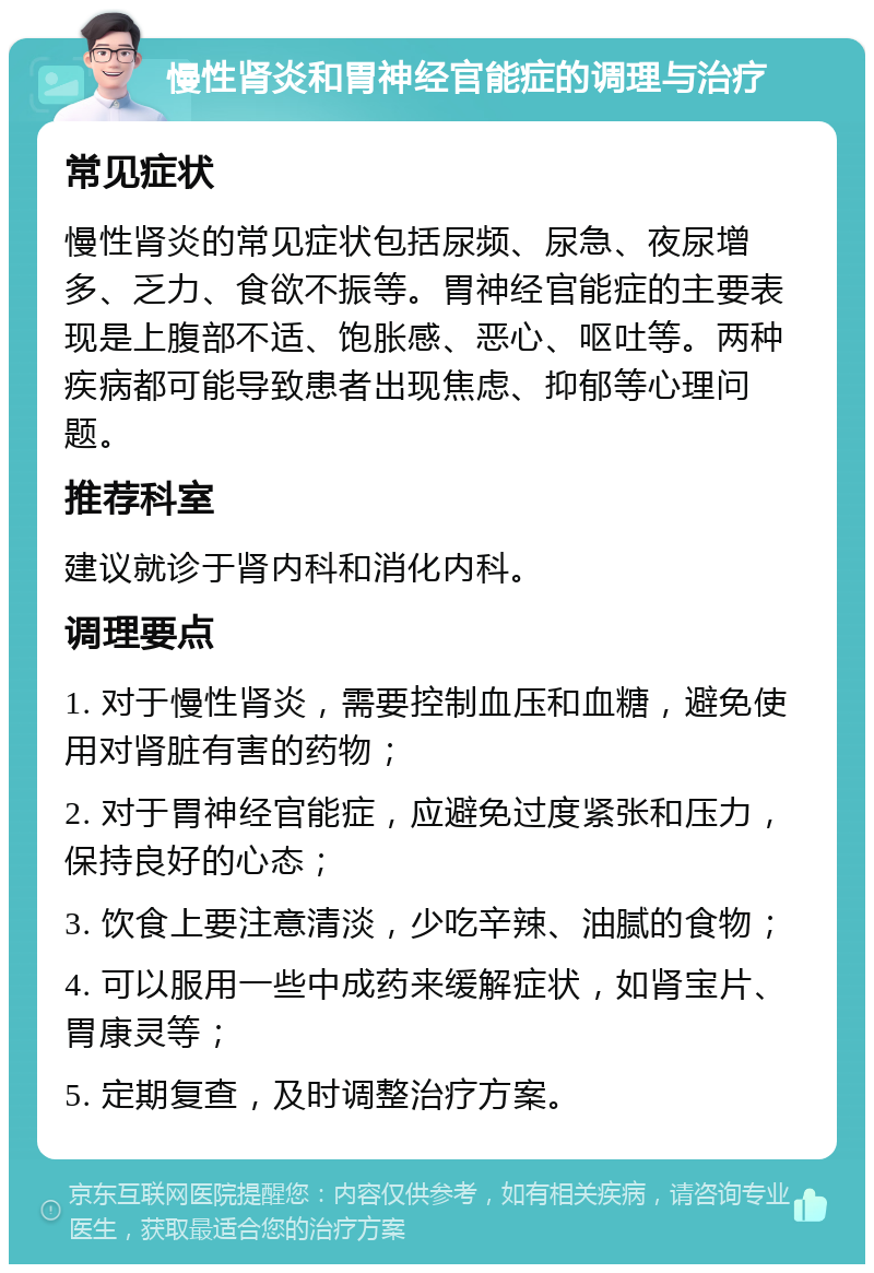 慢性肾炎和胃神经官能症的调理与治疗 常见症状 慢性肾炎的常见症状包括尿频、尿急、夜尿增多、乏力、食欲不振等。胃神经官能症的主要表现是上腹部不适、饱胀感、恶心、呕吐等。两种疾病都可能导致患者出现焦虑、抑郁等心理问题。 推荐科室 建议就诊于肾内科和消化内科。 调理要点 1. 对于慢性肾炎，需要控制血压和血糖，避免使用对肾脏有害的药物； 2. 对于胃神经官能症，应避免过度紧张和压力，保持良好的心态； 3. 饮食上要注意清淡，少吃辛辣、油腻的食物； 4. 可以服用一些中成药来缓解症状，如肾宝片、胃康灵等； 5. 定期复查，及时调整治疗方案。