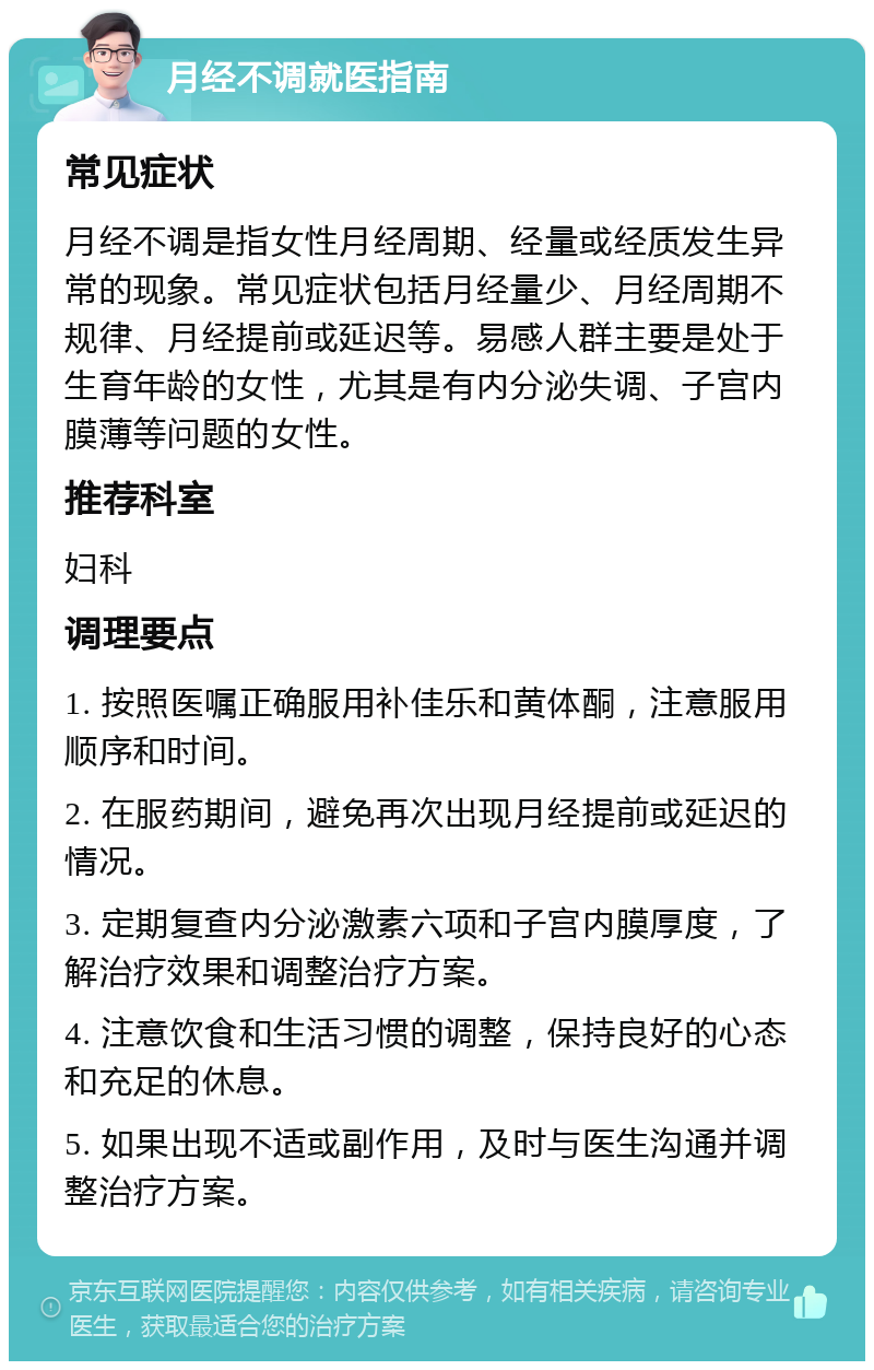 月经不调就医指南 常见症状 月经不调是指女性月经周期、经量或经质发生异常的现象。常见症状包括月经量少、月经周期不规律、月经提前或延迟等。易感人群主要是处于生育年龄的女性，尤其是有内分泌失调、子宫内膜薄等问题的女性。 推荐科室 妇科 调理要点 1. 按照医嘱正确服用补佳乐和黄体酮，注意服用顺序和时间。 2. 在服药期间，避免再次出现月经提前或延迟的情况。 3. 定期复查内分泌激素六项和子宫内膜厚度，了解治疗效果和调整治疗方案。 4. 注意饮食和生活习惯的调整，保持良好的心态和充足的休息。 5. 如果出现不适或副作用，及时与医生沟通并调整治疗方案。