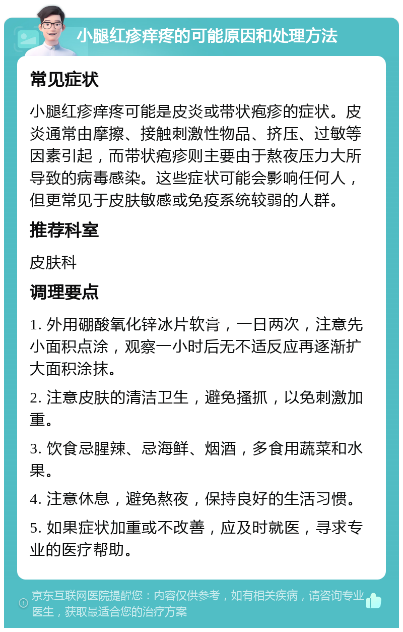 小腿红疹痒疼的可能原因和处理方法 常见症状 小腿红疹痒疼可能是皮炎或带状疱疹的症状。皮炎通常由摩擦、接触刺激性物品、挤压、过敏等因素引起，而带状疱疹则主要由于熬夜压力大所导致的病毒感染。这些症状可能会影响任何人，但更常见于皮肤敏感或免疫系统较弱的人群。 推荐科室 皮肤科 调理要点 1. 外用硼酸氧化锌冰片软膏，一日两次，注意先小面积点涂，观察一小时后无不适反应再逐渐扩大面积涂抹。 2. 注意皮肤的清洁卫生，避免搔抓，以免刺激加重。 3. 饮食忌腥辣、忌海鲜、烟酒，多食用蔬菜和水果。 4. 注意休息，避免熬夜，保持良好的生活习惯。 5. 如果症状加重或不改善，应及时就医，寻求专业的医疗帮助。