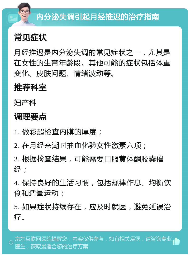 内分泌失调引起月经推迟的治疗指南 常见症状 月经推迟是内分泌失调的常见症状之一，尤其是在女性的生育年龄段。其他可能的症状包括体重变化、皮肤问题、情绪波动等。 推荐科室 妇产科 调理要点 1. 做彩超检查内膜的厚度； 2. 在月经来潮时抽血化验女性激素六项； 3. 根据检查结果，可能需要口服黄体酮胶囊催经； 4. 保持良好的生活习惯，包括规律作息、均衡饮食和适量运动； 5. 如果症状持续存在，应及时就医，避免延误治疗。