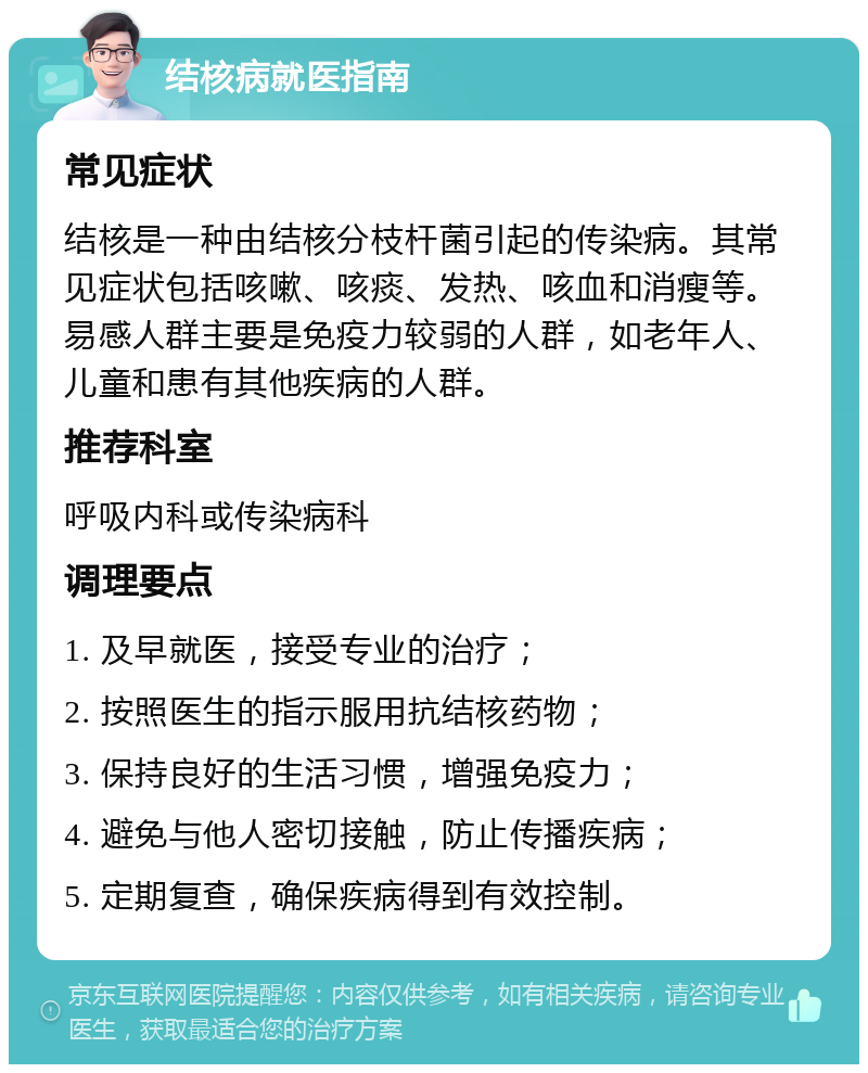 结核病就医指南 常见症状 结核是一种由结核分枝杆菌引起的传染病。其常见症状包括咳嗽、咳痰、发热、咳血和消瘦等。易感人群主要是免疫力较弱的人群，如老年人、儿童和患有其他疾病的人群。 推荐科室 呼吸内科或传染病科 调理要点 1. 及早就医，接受专业的治疗； 2. 按照医生的指示服用抗结核药物； 3. 保持良好的生活习惯，增强免疫力； 4. 避免与他人密切接触，防止传播疾病； 5. 定期复查，确保疾病得到有效控制。