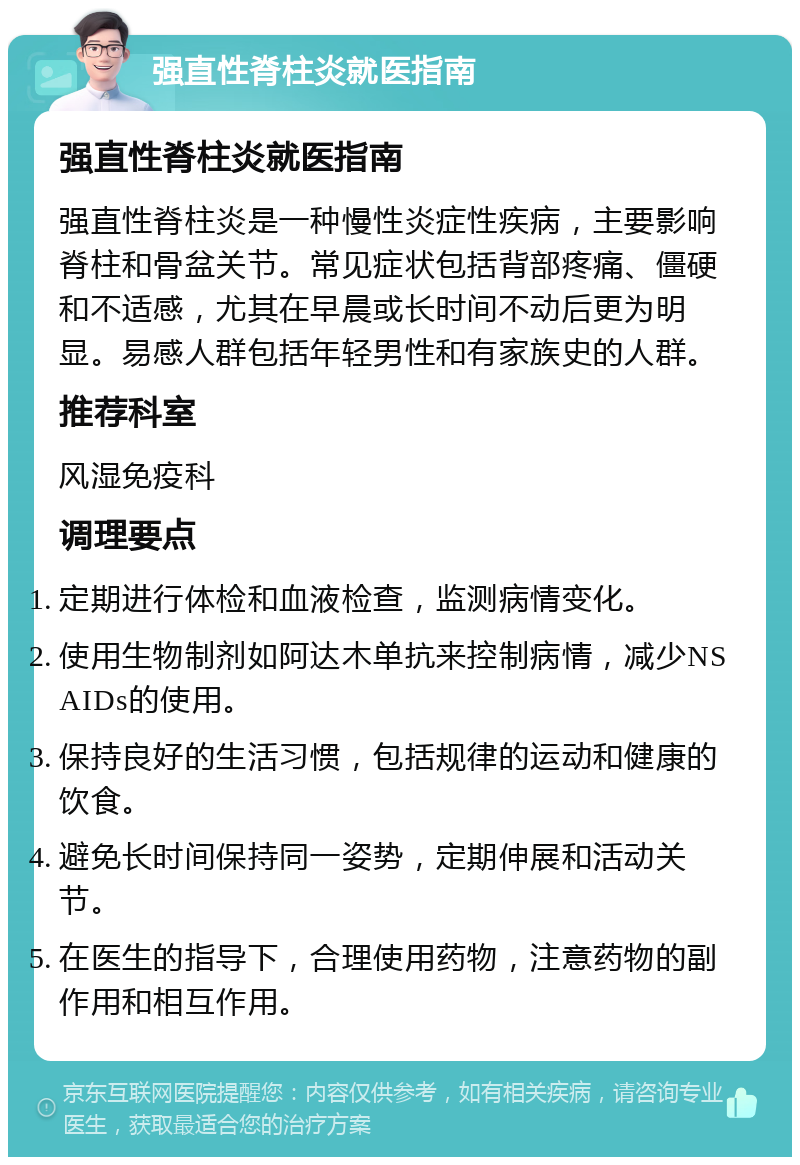 强直性脊柱炎就医指南 强直性脊柱炎就医指南 强直性脊柱炎是一种慢性炎症性疾病，主要影响脊柱和骨盆关节。常见症状包括背部疼痛、僵硬和不适感，尤其在早晨或长时间不动后更为明显。易感人群包括年轻男性和有家族史的人群。 推荐科室 风湿免疫科 调理要点 定期进行体检和血液检查，监测病情变化。 使用生物制剂如阿达木单抗来控制病情，减少NSAIDs的使用。 保持良好的生活习惯，包括规律的运动和健康的饮食。 避免长时间保持同一姿势，定期伸展和活动关节。 在医生的指导下，合理使用药物，注意药物的副作用和相互作用。