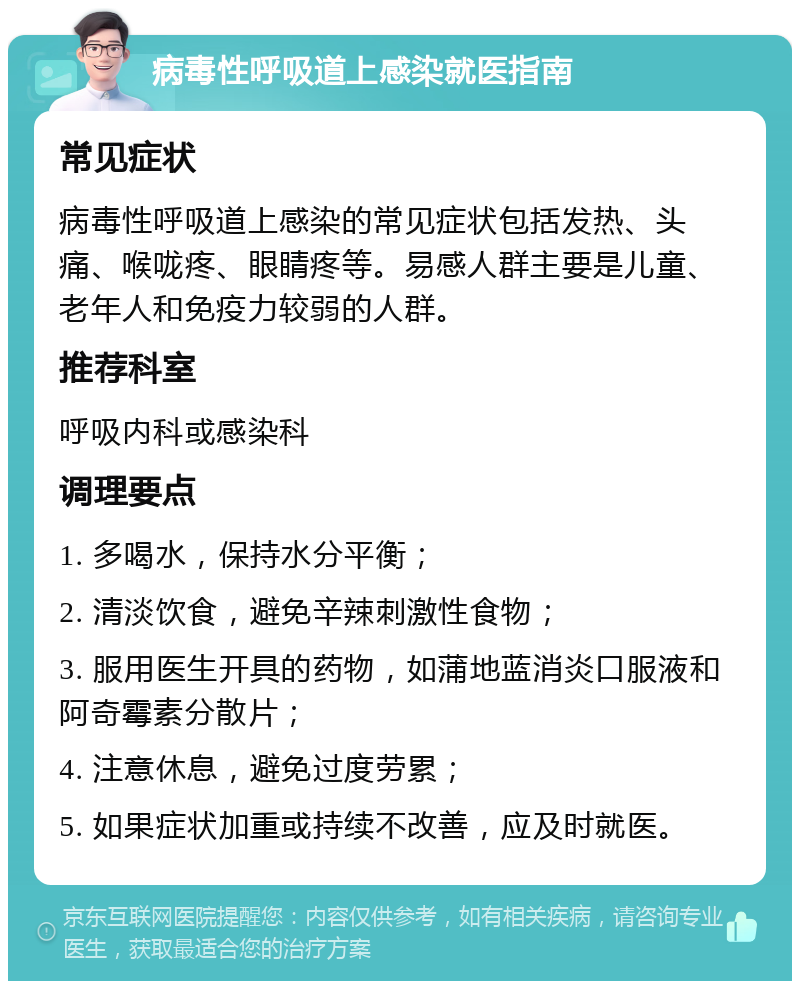 病毒性呼吸道上感染就医指南 常见症状 病毒性呼吸道上感染的常见症状包括发热、头痛、喉咙疼、眼睛疼等。易感人群主要是儿童、老年人和免疫力较弱的人群。 推荐科室 呼吸内科或感染科 调理要点 1. 多喝水，保持水分平衡； 2. 清淡饮食，避免辛辣刺激性食物； 3. 服用医生开具的药物，如蒲地蓝消炎口服液和阿奇霉素分散片； 4. 注意休息，避免过度劳累； 5. 如果症状加重或持续不改善，应及时就医。