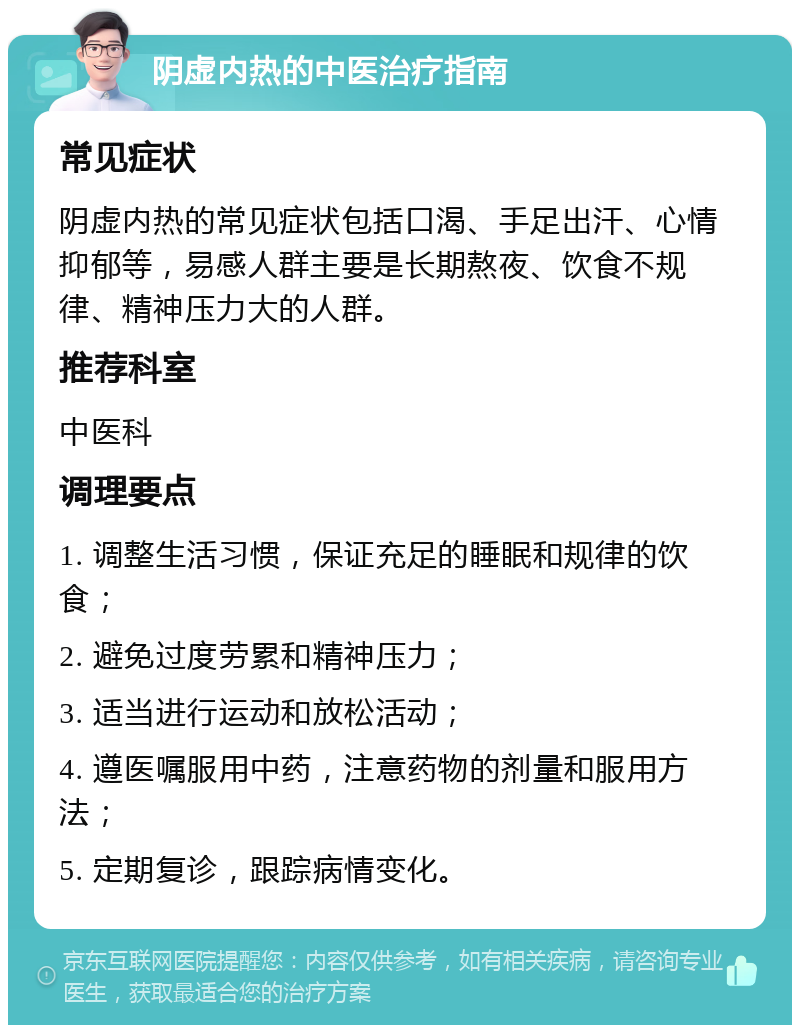 阴虚内热的中医治疗指南 常见症状 阴虚内热的常见症状包括口渴、手足出汗、心情抑郁等，易感人群主要是长期熬夜、饮食不规律、精神压力大的人群。 推荐科室 中医科 调理要点 1. 调整生活习惯，保证充足的睡眠和规律的饮食； 2. 避免过度劳累和精神压力； 3. 适当进行运动和放松活动； 4. 遵医嘱服用中药，注意药物的剂量和服用方法； 5. 定期复诊，跟踪病情变化。