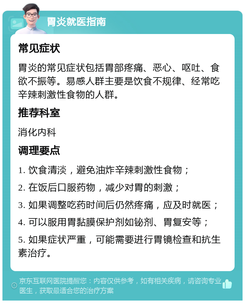 胃炎就医指南 常见症状 胃炎的常见症状包括胃部疼痛、恶心、呕吐、食欲不振等。易感人群主要是饮食不规律、经常吃辛辣刺激性食物的人群。 推荐科室 消化内科 调理要点 1. 饮食清淡，避免油炸辛辣刺激性食物； 2. 在饭后口服药物，减少对胃的刺激； 3. 如果调整吃药时间后仍然疼痛，应及时就医； 4. 可以服用胃黏膜保护剂如铋剂、胃复安等； 5. 如果症状严重，可能需要进行胃镜检查和抗生素治疗。