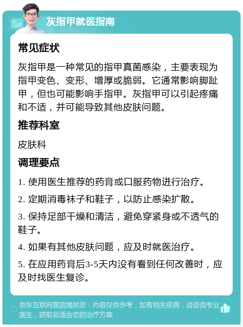 灰指甲就医指南 常见症状 灰指甲是一种常见的指甲真菌感染，主要表现为指甲变色、变形、增厚或脆弱。它通常影响脚趾甲，但也可能影响手指甲。灰指甲可以引起疼痛和不适，并可能导致其他皮肤问题。 推荐科室 皮肤科 调理要点 1. 使用医生推荐的药膏或口服药物进行治疗。 2. 定期消毒袜子和鞋子，以防止感染扩散。 3. 保持足部干燥和清洁，避免穿紧身或不透气的鞋子。 4. 如果有其他皮肤问题，应及时就医治疗。 5. 在应用药膏后3-5天内没有看到任何改善时，应及时找医生复诊。