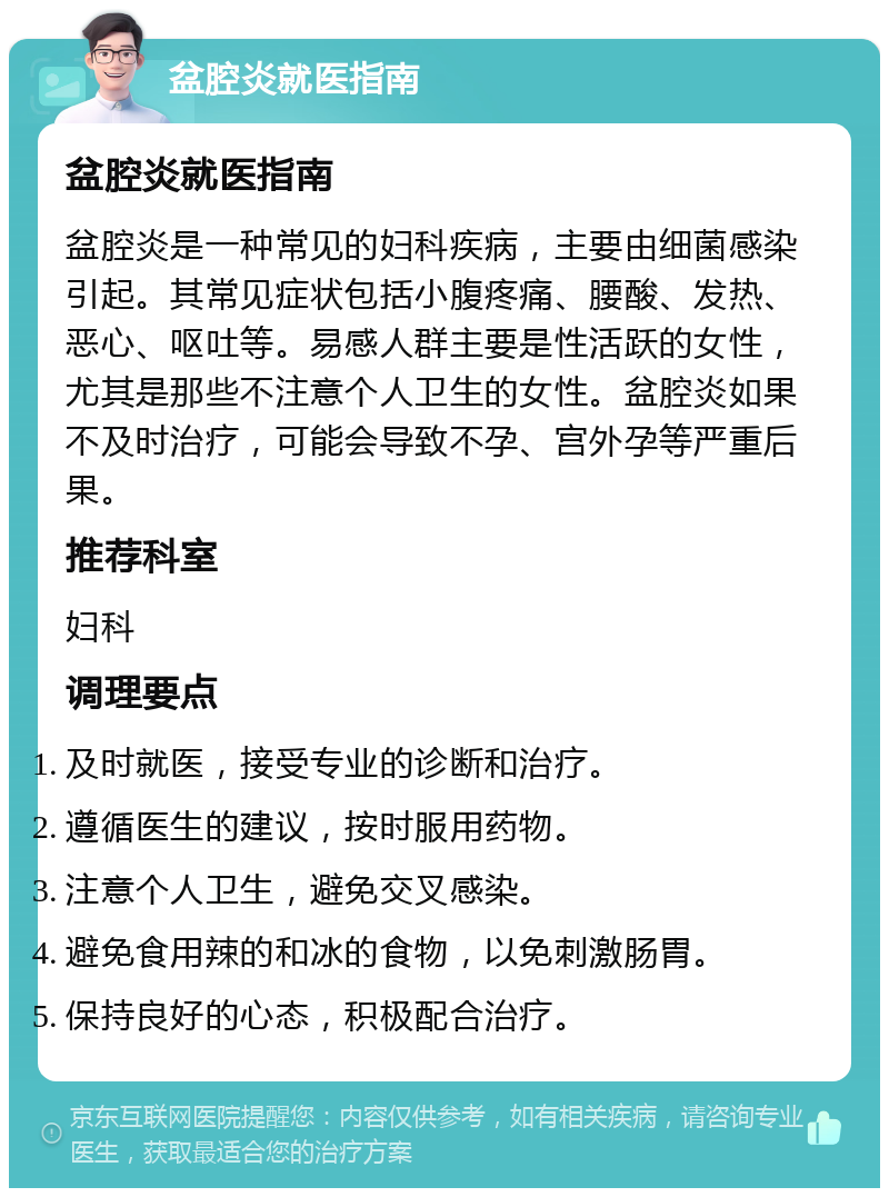 盆腔炎就医指南 盆腔炎就医指南 盆腔炎是一种常见的妇科疾病，主要由细菌感染引起。其常见症状包括小腹疼痛、腰酸、发热、恶心、呕吐等。易感人群主要是性活跃的女性，尤其是那些不注意个人卫生的女性。盆腔炎如果不及时治疗，可能会导致不孕、宫外孕等严重后果。 推荐科室 妇科 调理要点 及时就医，接受专业的诊断和治疗。 遵循医生的建议，按时服用药物。 注意个人卫生，避免交叉感染。 避免食用辣的和冰的食物，以免刺激肠胃。 保持良好的心态，积极配合治疗。