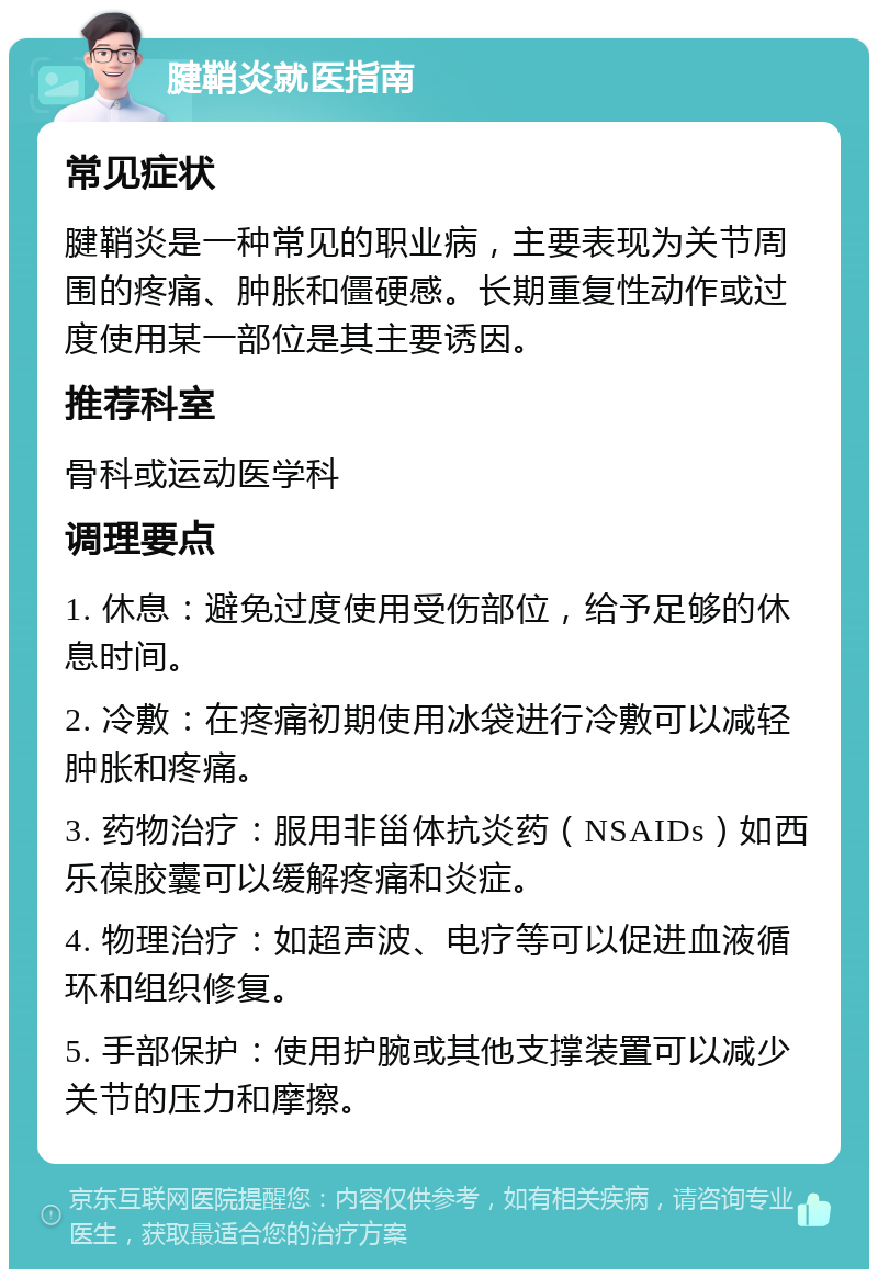 腱鞘炎就医指南 常见症状 腱鞘炎是一种常见的职业病，主要表现为关节周围的疼痛、肿胀和僵硬感。长期重复性动作或过度使用某一部位是其主要诱因。 推荐科室 骨科或运动医学科 调理要点 1. 休息：避免过度使用受伤部位，给予足够的休息时间。 2. 冷敷：在疼痛初期使用冰袋进行冷敷可以减轻肿胀和疼痛。 3. 药物治疗：服用非甾体抗炎药（NSAIDs）如西乐葆胶囊可以缓解疼痛和炎症。 4. 物理治疗：如超声波、电疗等可以促进血液循环和组织修复。 5. 手部保护：使用护腕或其他支撑装置可以减少关节的压力和摩擦。