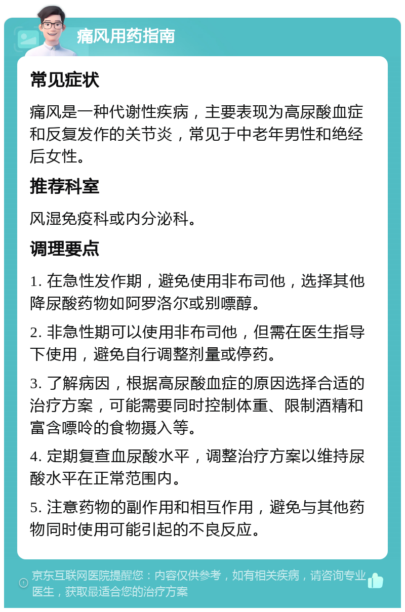 痛风用药指南 常见症状 痛风是一种代谢性疾病，主要表现为高尿酸血症和反复发作的关节炎，常见于中老年男性和绝经后女性。 推荐科室 风湿免疫科或内分泌科。 调理要点 1. 在急性发作期，避免使用非布司他，选择其他降尿酸药物如阿罗洛尔或别嘌醇。 2. 非急性期可以使用非布司他，但需在医生指导下使用，避免自行调整剂量或停药。 3. 了解病因，根据高尿酸血症的原因选择合适的治疗方案，可能需要同时控制体重、限制酒精和富含嘌呤的食物摄入等。 4. 定期复查血尿酸水平，调整治疗方案以维持尿酸水平在正常范围内。 5. 注意药物的副作用和相互作用，避免与其他药物同时使用可能引起的不良反应。