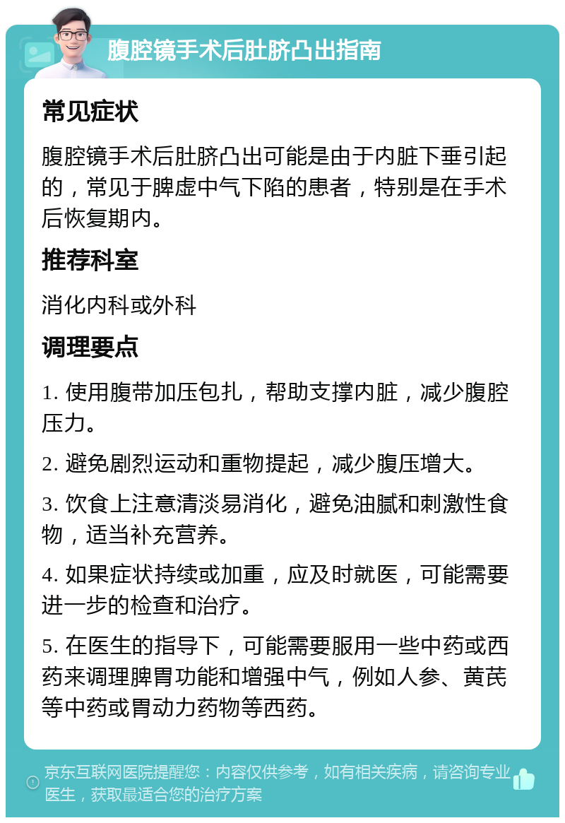 腹腔镜手术后肚脐凸出指南 常见症状 腹腔镜手术后肚脐凸出可能是由于内脏下垂引起的，常见于脾虚中气下陷的患者，特别是在手术后恢复期内。 推荐科室 消化内科或外科 调理要点 1. 使用腹带加压包扎，帮助支撑内脏，减少腹腔压力。 2. 避免剧烈运动和重物提起，减少腹压增大。 3. 饮食上注意清淡易消化，避免油腻和刺激性食物，适当补充营养。 4. 如果症状持续或加重，应及时就医，可能需要进一步的检查和治疗。 5. 在医生的指导下，可能需要服用一些中药或西药来调理脾胃功能和增强中气，例如人参、黄芪等中药或胃动力药物等西药。