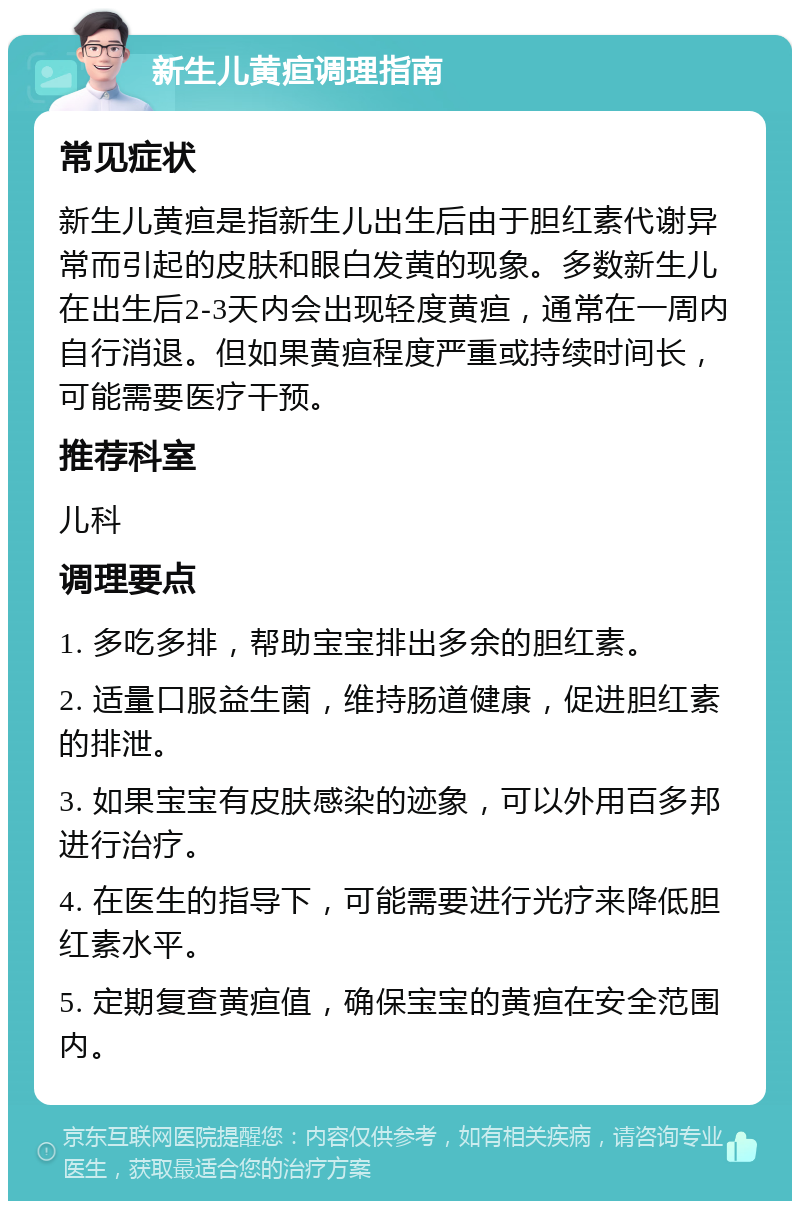 新生儿黄疸调理指南 常见症状 新生儿黄疸是指新生儿出生后由于胆红素代谢异常而引起的皮肤和眼白发黄的现象。多数新生儿在出生后2-3天内会出现轻度黄疸，通常在一周内自行消退。但如果黄疸程度严重或持续时间长，可能需要医疗干预。 推荐科室 儿科 调理要点 1. 多吃多排，帮助宝宝排出多余的胆红素。 2. 适量口服益生菌，维持肠道健康，促进胆红素的排泄。 3. 如果宝宝有皮肤感染的迹象，可以外用百多邦进行治疗。 4. 在医生的指导下，可能需要进行光疗来降低胆红素水平。 5. 定期复查黄疸值，确保宝宝的黄疸在安全范围内。