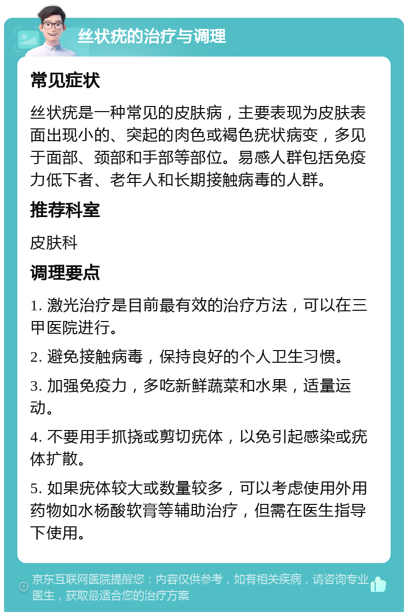 丝状疣的治疗与调理 常见症状 丝状疣是一种常见的皮肤病，主要表现为皮肤表面出现小的、突起的肉色或褐色疣状病变，多见于面部、颈部和手部等部位。易感人群包括免疫力低下者、老年人和长期接触病毒的人群。 推荐科室 皮肤科 调理要点 1. 激光治疗是目前最有效的治疗方法，可以在三甲医院进行。 2. 避免接触病毒，保持良好的个人卫生习惯。 3. 加强免疫力，多吃新鲜蔬菜和水果，适量运动。 4. 不要用手抓挠或剪切疣体，以免引起感染或疣体扩散。 5. 如果疣体较大或数量较多，可以考虑使用外用药物如水杨酸软膏等辅助治疗，但需在医生指导下使用。